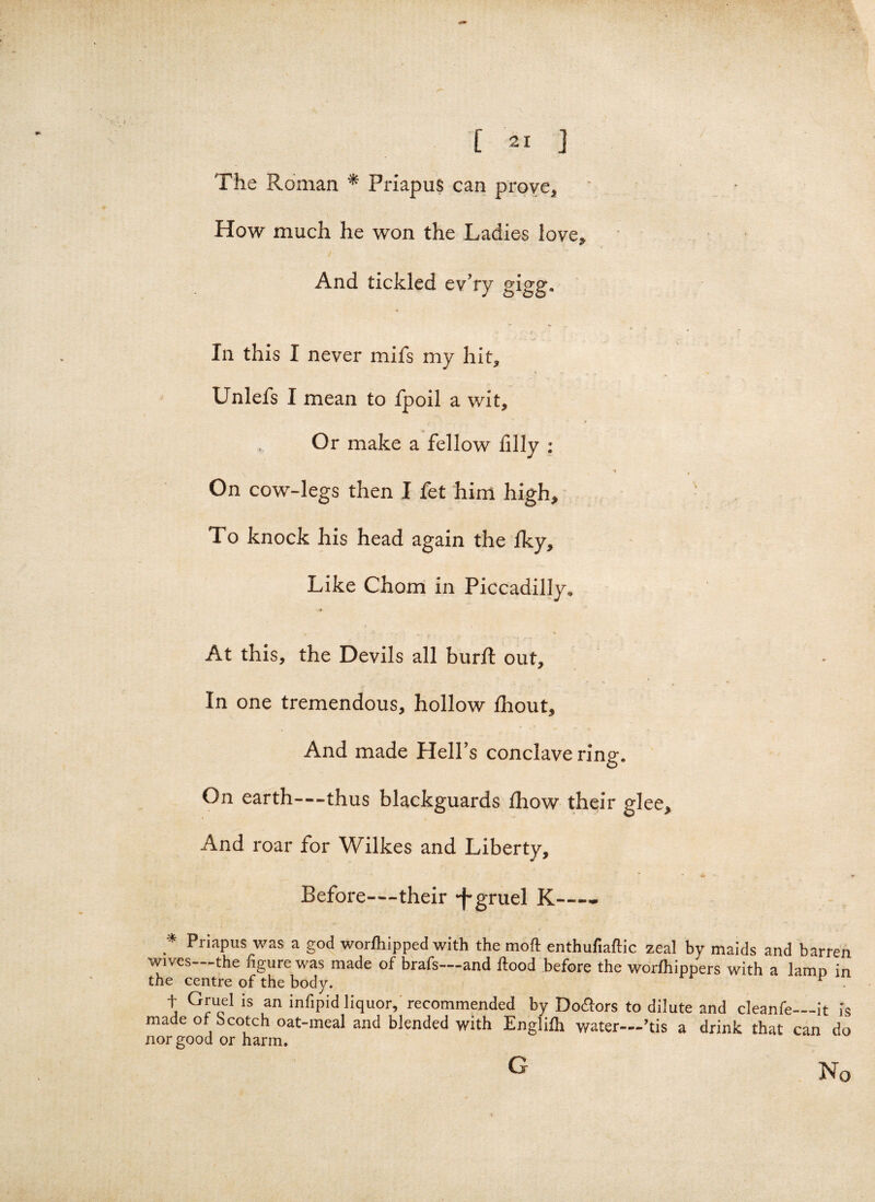 The Roman * Priapus can prove. How much he won the Ladies love. And tickled ev’ry gigg. In this I never mifs my hit, Unlefs I mean to fpoil a wit. Or make a fellow filly : \ * 4 On cow-legs then I fet him high. To knock his head again the Iky, Like Chom in Piccadilly. At this, the Devils all burl! out, In one tremendous, hollow fhout. And made Hell’s conclave ring. On earth—thus blackguards fhow their glee. And roar for Wilkes and Liberty, • * * - « Before—their -f-gruel K—- * Priapus was a god worfhipped with the moft enthufiaflic zeal by maids and barren wives—the figure was made of brafs—and flood before the worfhippers with a lamp in the centre of the body. r . t Gruel is an infipid liquor, recommended by Doctors to dilute and cleanfe_it is made of Scotch oat-meal and blended with Englifli water—’tis a drink that can do nor good or harm. G No