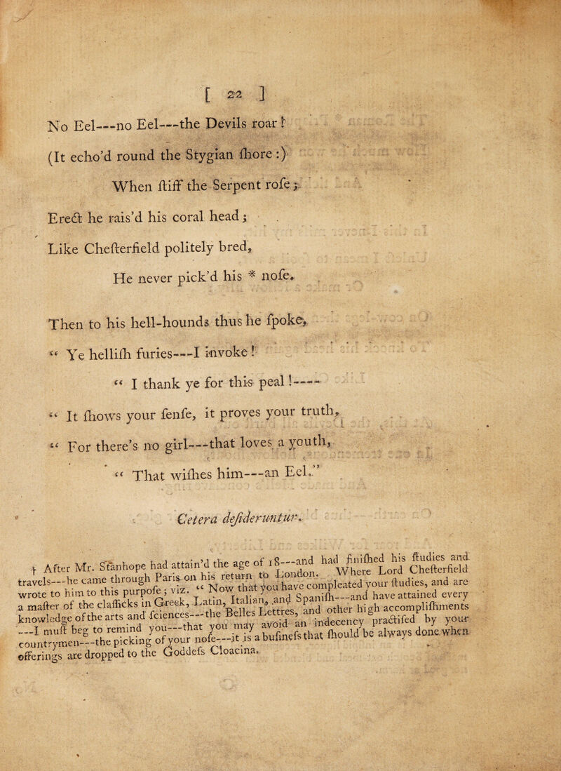 No Eel—no Eel—the Devils roar 1 (It echo’d round the Stygian fhore :) When fliff the Serpent rofe j Eredt he rais’d his coral head; ✓ Like Chefterfield politely bred. He never pick’d his * nofe. Then to his hell-hounds thus he fpoke. Ye helliih furies—-I invoke ! I thank ye for this peal!—- It (hows your fenfe, it proves your tiiith. For there’s no girl—-that loves a youth, That wifhes him—an EeL ” Cetera defideruntur, t After Mr. Stanhope had attain’d the age of. ^ Whe'c^Lord Chffterfidd ravels—he complied your ftudies, and are cnowledge ofthe arts and feiences- the Belles gpraaifcd by your jfferings are dropped to the Goddefs Cioaona, *