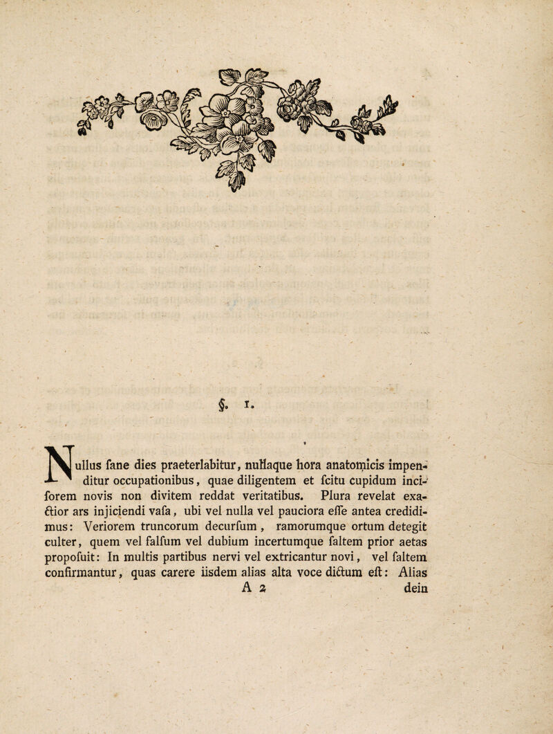 §9 1, Nullas fane dies praeterlabitur, nuHaque hora anatomicis impen¬ ditur occupationibus, quae diligentem et fcitu cupidum inci- forem novis non divitem reddat veritatibus. Plura revelat exa- ftior ars injiciendi vafa, ubi vel nulla vel pauciora effe antea credidi¬ mus: Veriorem truncorum decurfum , ramorumque ortum detegit culter, quem vel falfum vel dubium incertumque faltem prior aetas propofuit: In multis partibus nervi vel extricantur novi, vel faltem confirmantur, quas carere iisdem alias alta voce diftum eft: Alias A 2, dein i