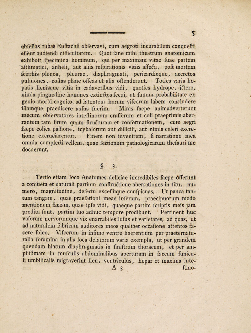 == , 5 obfeflas tubas Euftachu obfervavi, cum aegroti incurabilem conquefti effent audiendi difficultatem. Quot fane mihi theatrum anatomicum exhibuit fpecimina hominum, qui per maximam vitae fuae partem ■** afthmatici, anheli, aut aliis refpirationis vitiis affefti, poft mortem fcirrhis plenos, pleurae, diaphragmati, pericardioque, accretos pulmones, coftas plane offeas et alia oftenderurit. Toties varia he¬ patis lienisque vitia in cadaveribus vidi, quoties hydrope, iftero, nimia pinguedine homines extinftos fecui, ut fumma probabilitate ex genio morbi cognito, ad latentem horum vifcerum labem concludere illamque praedicere aufus fuerim. Miras faepe animadverterunt mecum obfervatores inteftinorum crafforum et coli praeprimis aber¬ rantem tam fitum quam ftru&uram et conformationem, cum aegri faepe colica palfione, fcybalorum aut difficili, aut nimis celeri excre- tione excruciarentur. Finem non invenirem, fi narratione mea \ omnia completti vellem, quae feftionuin pathologicarum thefauri me docuerunt,  - : ' \ ,  I . / §• 3« * \ \ . ■ , * , - ' ’’ i;. - <v.. - - Tertio etiam loco Anatomes deliciae incredibiles faepe dfferunt a confueta et naturali partium confiruftione aberrationes in fitu, nu¬ mero, magnitudine, defeftu exceifuque confpicuas. Ut pauca tan¬ tum tangam, quae praefationi meae inferam, praecipuorum modo mentionem faciam, quae ipfe vidi, quaeque partim fcriptis meis jam prodita funt, partim fuo adhuc tempore prodibunt. Pertinent huc vaforum nervorumque vix enarrabiles lufus et varietates, ad quas, ut ad naturalem fabricam auditores meos qualibet occafione attentos fa¬ cere foleo. Vifcerum in infimo ventre haerentium per praeternatu- ralia foramina in alia loca delatorum varia exempla, ut per grandem quendam hiatum diaphragmatis in finiftrum thoracem, et per am- pliffimam in mufculis abdominalibus aperturam in faecum funicu¬ li umbilicalis migraverint lien, ventriculus, hepar et maxima inte- A 3 ftino-