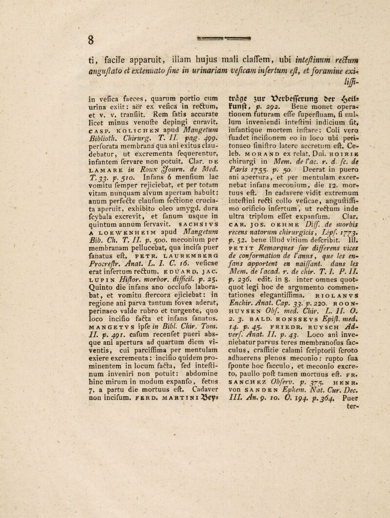 ti, facile apparuit, illam hujus mali clafTem, ubi intefiinum reSfum anguflato et extenuato fine in urinariam ve[icam infertum ejlt ei foramine exi- v ' ' - - /#- in vefica faeces, quarum portio cum urina exiit: aer ex vefica in reftum, et v. v. tranfiit. Rem fatis accurate licet minus venufte depingi curavit. casp. KOlichen apud Mangetum Biblioth. Chirurg♦ T. II pag. 499. perforata membrana qua ani exitus clau¬ debatur, ut excrementa fequerentur, infantem fervare non potuit. Clar. de lamare in Roux ffourn. de Med. T. 33. p. 510. Infans 6 mendum lac vomitu femper rejiciebat, et per totam vitam nunquam alvum apertam habuit: anum perfette claufum fe&ione crucia¬ ta aperuit, exhibito oleo amygd. dura fcybala excrevit, et fanum usque in quintum annum fervavit. sachSivs a loewenheim apud Mangetum Bib. Ch. T. II. p. 500. meconium per membranam pellucebat, qua incifa puer fanatus eft. pete, lauremberg Procreflr. Anat. L. I. C. 16. veficae erat infertum re£tum. eduard. jac. lupin Hiftor. morbor. difficil. p. 25. Quinto die infans ano occlufo labora¬ bat, et vomitu ftercora ejiciebat: in regione ani parva tantum fovea aderat, perinaeo valde rubro et turgente, quo loco incido fa6ta et infans fanatus. mangetvs ipfe in Bibi Chir. Tom. II. p. 491. cafum recenfet pueri abs¬ que ani apertura ad quartum diem vi¬ ventis, cui parcifdma per mentulam exiere excrementa: incido quidem pro¬ minentem in locum fafta, fed intefti- num inveniri non potuit: abdomine hinc mirum in modum expanfo , fetus 7. a partu die mortuus eft. Cadaver non incifum. ferd, martini 3ut* Verbeffmnicj t»er Funft, p. 292. Bene monet opera¬ tionem futuram effe fuperfluam, fi nul¬ lum inveniendi inteftini indicium fit, infantique mortem inftare: Coii vero fuadet incidonem eo in loco ubi peri¬ tonaeo dnidro latere accretum eft. Ce- leb. m o r a n d ex relat, Dni. boirik chirurgi in IVI em. de i ac. r. d. [c. de Paris i^55- p* 50 Deerat in puero ani apertura, et per mentulam excer¬ nebat infans meconium, die 12. mor¬ tuus eft. In cadavere vidit extremum inteftini refti collo veficae, anguftifii- mo orificio infertum, ut refrum inde ultra triplum edet expanfum. Clar. car. jos. oehme Diff. de morbis recens natorum chirurgicis, Lipf. /773. p. 52. bene illud vitium defcribit. 111. petit Remarques fur differens vices de conformation de Ianus, que les en- fans apportent en naiffant. dans les Mem♦ de iacad. r. de chir. T. 1. P. 1L p. 236. edit, in 8- inter omnes quot¬ quot legi hoc de argumento commen¬ tationes elegantifiima. riolanvS Enchir. Anat. Cap. 33. p. 22o. r o o n- huysen Obf. med. Chir. L. II. O. 2.3. bald. ronssevs Epi/l. med. 14. p. 45. friedr. ruysch Ad- verf. Anat. IL p. 43. Loco ani inve¬ niebatur parvus teres membranofus fac- culus, crafiitie calami fcriptorii fcroto adhaerens plenus meconio: rupto fua fponte hoc facculo , et meconio excre¬ to, paullo poft tamen mortuus eft. fr. s a n c h ez Obferv. p. 375. henr* von s a n d e n Epkem. Nat. Cur. Dec. III. An, 9. 10. O. 194. p. 364,, Puer ter-