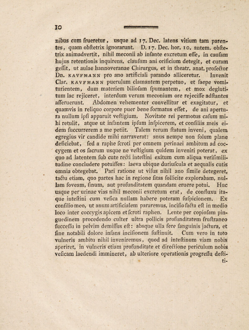 ; 10 ===== Bibus cum frueretur, usque ad 17. Dec. latens vitium tam paren¬ tes, quam obftetrix ignorarunt. D. 17. Dec. hor. 10, autem, obfte- trix animadvertit, nihil meconii ab infante excretum effe, in caufam hujus retentionis inquirens, claufum ani orificium detegit, et curam geffit, ut aulae hannoveranae Chirurgus, et in theatr. anat. profeftor Dn. kavfmann pro ano artificiali parando alliceretur. Invenit Clar. kavfmann puerulum clamantem perpetuo, et faepe vomi* turientem, dum materiem biliofam fpumantem, et mox degluti- tum lac rejiceret, interdum verum meconium ore rejecilfe adftantes ademerunt. Abdomen vehementer convellitur et exagitatur, et quamvis in reliquo corpore puer bene formatus edet, de ani apertu¬ ra nullum Ipfi apparuit veftigium. Novitate rei permotus cafum mi¬ hi retulit, atque ut infantem ipfum infpicerem, et confiiiis meis ei¬ dem fuccurrerem a me petiit. Talem rerum ftatum inveni, qualem egregius vir candide mihi narraverat: anus nempe non folum plane deficiebat, fed a raphe fcroti per omnem perinaei ambitum ad coc¬ cygem et os facrum usque ne veftigium quidem inveniri poterat, ex quo ad latentem fub cute re.fti inteftini exitum cum aliqua veridmili- tudine concludere potuides: laeva ubique duriufcula et aequalis cutis omnia obtegebat. Pari ratione ut vifus nihil ano fi mile detegeret, taftu etiam, quo partes hac in regione litas follicite explorabam, nul¬ lam foveam, fi nuru, aut profunditatem quandam eruere potui. Huc usque per urinae vias nihil meconii excretum erat, de confluxu ita¬ que inteftini cum vefica nullam habere poteram fufpicionem. Ex confiliomeo, ut anum artificialem pararemus, incido fafta eft in medio loco inter coccygis apicem etfcroti raphen. Lente per copiofam pin¬ guedinem procedendo culter ultra pollicis profunditatem fruftraneo fucceftli in pelvim demiftus eft: absque ulla fere fanguinis jaftura, et fine notabili dolore infans incifionem fuftinuit. Cum vero in toto vulneris ambita nihil inveniremus, quod ad inteftinum viam nobis aperiret, in vulneris etiam profunditate et direftione periculum nobis veficam laedendi immineret, ab ulteriore operationis progrellu defti- ti-