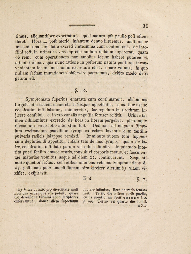 / II timus, aliquantifper expeclaturis quid natura ipfa paullo pofi: often- deret. Hora 4, poft merid. infantem denuo intuemur, multumque meconii una cum lotio excreti linteamina cum continerent, de inte- ftini refti in urinarias vias ingreffu nullum dubium fupererat, quam ob rem, cum operationem non amplius locum habere putaremus» attenti fuimus» qua nunc ratione in polieram natura per hunc incon¬ venientem locum meconium excretura effet» quare vulnus, in quo nullam faftam mutationem obfervare poteramus» debito modo deli¬ gatum elt. §. Symptomata fuperius enarrata cum continuarent, abdominis turgefcentia eadem maneret, laftasqae appetentia, quod huc usque cochleatim inftillabatur, minueretur, lac tepidum in urethram in¬ jicere confului» cui vero canalis anguftia fortiter reftitit. Urioae ta¬ men nihilominus excreti© de hora in. horam pergebat, plerumque. meconium parco lotio admixtum fuit. Dedimus ad aliquem /limu¬ lum excitandum pauxillum fyrupi cujusdam laxantis cum tantillo pulveris radicis jalappae remixti. Imminuto autem tum fugendi cum deglutiendi appetitu, infans tam de hoc fyrupo» quam de ia- fte cochleatim inftillato param vel nihil affumfit. Inquietudo inte- rim pueri fenfim emacefcenfcis» convulfivi corporis motus, et faeculen¬ tae materiae vomitus usque ad diem 22* continuarunt Sequenti nofte quietior faftus, ceffantibus omnibus reliquis fymptomatibus d* 23. poftquam puer moleftiffimam ofto circiter dierum $) vitam vi- xiffet, exfpiravit B 2 S* 7* fubiere infantes, licet operatio tentata fuit. Tertio die mifere periit puella» cujos mentionem fecit trio en I. c. f* 60, Tertio vel quarto die in I1L BOI- b) Vitae duratio pro diverfltate mali non una eademque elfe poteft, quare tot diverfique termini apud fcriptores ©bfervantur, donec diem fupremnm 1