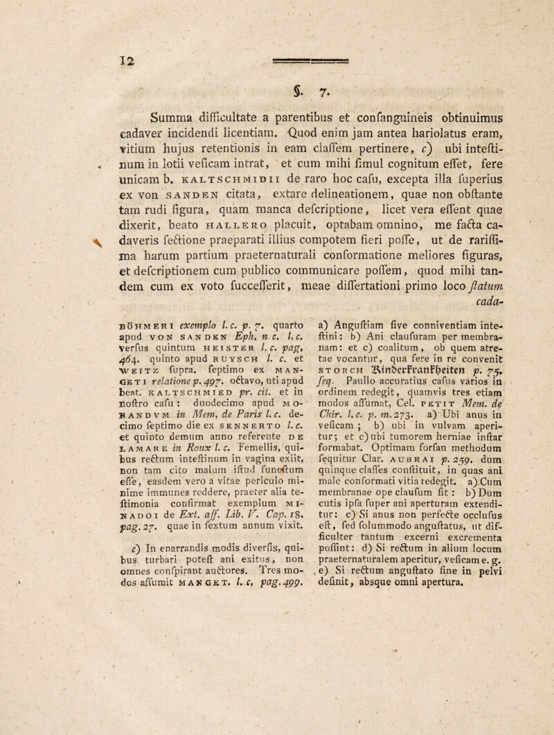 §■ 7* Summa difficultate a parentibus et confanguineis obtinuimus cadaver incidendi licentiam. Quod enim jam antea hariolatus eram* vitium hujus retentionis in eam elaffem pertinere, c) ubi intefli- « nani in lotii veficam intrat, et cum mihi fimul cognitum effiet, fere unicam b. kaltschmidii de raro hoc cafu, excepta illa fuperius ex von SANDEN citata, extare delineationem, quae non obfiante tam rudi figura, quam manca defcriptione, licet vera effient quae dixerit, beato hallero placuit, optabam omnino, me fafta ca- \ daveris feftione praeparati illius compotem fieri poffe, ut de rariffi- ma harum partium praeternaturaii conformatione meliores figuras* et defcriptionem cum publico communicare poffem, quod mihi tan¬ dem cum ex voto fuccefferit, meae differtationi primo loco flatam cada- bohmeri exemplo Lc. p. f. quarto apud von sanden Epht n c* L c. Verfus quintum heister /. c. pag, 46$, quinto apud rtjysch l. c. et weitz fupra. feptimo ex man- gkti relatione p*,49p* oftavo, uti apud beat. Kaltschmted pr. cit. et m Boftro cafu: duodecimo apud mo- bandvm in Mem, de Paris l. c. de¬ cimo feptimo die ex SENNERTO L C. et quinto demum anno referente b e lamare in Roux L c. Femellis, qui¬ bus refitum inteflinum in vagina exiit, non tam cito malum iftud funedum effe, easdem vero a vitae periculo mi¬ nime immunes reddere, praeter alia te- itimonia confirmat exemplum mi- nadoi de Ext. aff. Lih. lr. Cap. 18* pag.2p. quae in fextum annum vixit. c) In enarrandis modis diverfis, qui¬ bus turbari poteft ani exitus, non omnes confpirant au&ores. Tres mo¬ dos affumit MANGET. L Cf pag.499. a) Angudiam five conniventiam inte- ftini: b) Ani claufuram per membra¬ nam : et c) coalitum, ob quem at re¬ ta e vocantur, qua fere in re convenit storch iEinberfranfbeiten p. feq. Paullo accuratius cafos varios in ordinem redegit, quamvis tres etiam modos affumat, Cei. petit Mem. de Chir. Lc. p.m.273. a) Ubi anus in veficam ; b) ubi in vulvam aperi¬ tur; et c)ubi tumorem herniae indar formabat. Optimam forfan methodum fequitur Clar. aubrai p. 259. dum quinque clades condituit, in quas ani male conformati vitia redegit, a) Cum membranae ope claufum fit : b) Dum cutis ipfa fu per ani aperturam extendi¬ tur: c) Si anus non perfefte occlufus ed, fed folummodo angudatus, ut dif¬ ficulter tantum excerni excrementa poffint: d) Si reftum in alium locum praeternaturalem aperitur, veficam e. g. e) Si redtum angudato fine in pelvi definit, absque omni apertura. ✓ / \ 1 /