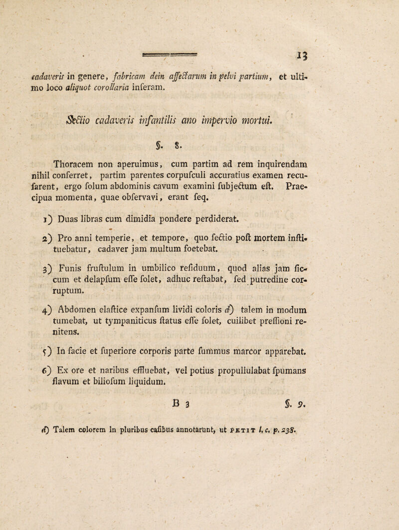 / 1-^ n ■ ' C ' ' ~ ' I ' v ' f 1, cadaveris in genere, fabricam dein affectarum in pelui partium, et ulti¬ mo loco aliquot corollaria inferam. Sc&io cadaveris infantilis ano impervio mortui. $. s. ' -- ■ ' - I Thoracem non aperuimus, cum partim ad rem inquirendam nihil conferret, partim parentes corpufculi accuratius examen recu- farent, ergo folum abdominis cavum examini fubje&um efh Prae¬ cipua momenta, quae obfervavi, erant feq. * s. / / * V v, ‘ . \ t \. i) Duas libras cum dimidia pondere perdiderat «T „ ' а) Pro anni temperie, et tempore, quo feftio poft mortem infli- tuebatur, cadaver jam multum foetebat. 3) Funis frufhilum in umbilico refiduum, quod alias jam fic- cum et delapfum effe folet, adhuc reflabat, fed putredine cor¬ ruptum. 4) Abdomen elaftice expanfum lividi coloris d) talem in modum tumebat, ut tympaniticus flatus effe folet, cuilibet preflioni re* nitens. f) In facie et fuperiore corporis parte fummus marcor apparebat t / J *1 , V ^ б) Ex ore et naribus effluebat, vel potius propullulabat fpumans flavum et biliofum liquidum. B 3 ; §. 9. d) Talem colorem In pluribus cafibus annotarunt* ut jPetit /, c, p.2$8> 1