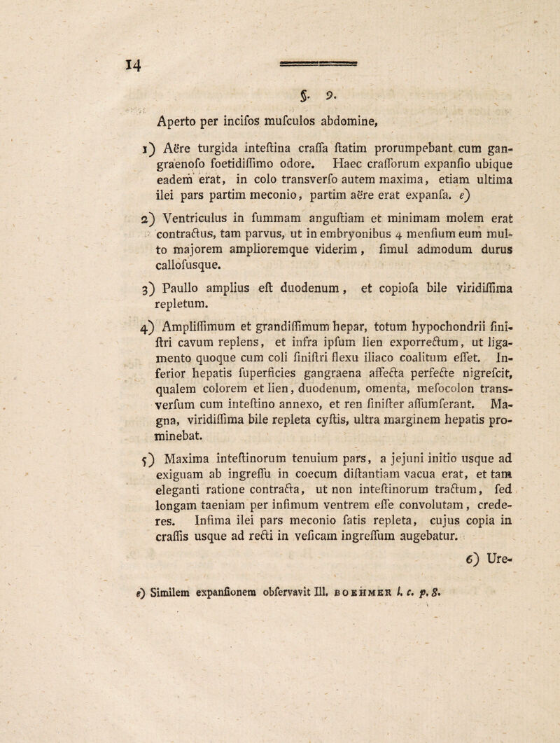 §• 5. , N. ^ V Aperto per incifos mufculos abdomine, ' / y ■ $ 1) Aere turgida inteftina crafla ftatim prorumpebant cum gan- graenofo foetidiffimo odore. Haec craflorum expanfio ubique eadem erat, in colo transverfo autem maxima, etiam ultima ilei pars partim meconio, partim ae*re erat expanfa. e) 2) Ventriculus in fummam anguftiam et minimam molem erat contraftns, tam parvus, ut in embryonibus 4 menfium eum mul¬ to majorem amplioremque viderim, fimul admodum durus callofusque. 3) Paullo amplius eft duodenum, et copiofa bile viridiflima repletum. 4) Ampliffimum et grandiffimum hepar, totum hypochondrii fini- ftri cavum replens, et infra i pium lien exporreftum, ut liga¬ mento quoque cum coli finiflri flexu iliaco coalitum effet. In¬ ferior hepatis fuperficies gangraena affefta perfefte nigrefcit, qualem colorem et lien, duodenum, omenta, mefocolon trans- verfum cum inteftino annexo, et ren finifter aflumferant. Ma¬ gna, viridiflima bile repleta cyftis, ultra marginem hepatis pro¬ minebat. 5) Maxima inteftinorum tenuium pars, a jejuni initio usque ad exiguam ab ingreflu in coecum diftantiam vacua erat, et tam eleganti ratione contrafta, ut non inteftinorum traftum, fed longam taeniam per infimum ventrem e fle convolutam , crede¬ res. Infima ilei pars meconio fatis repleta, cujus copia in craffis usque ad refti in veficam ingreflum augebatur. 6) Ure- e) Similem expanilonem obfemvit I1L boehmer /. c, p,S* 1.