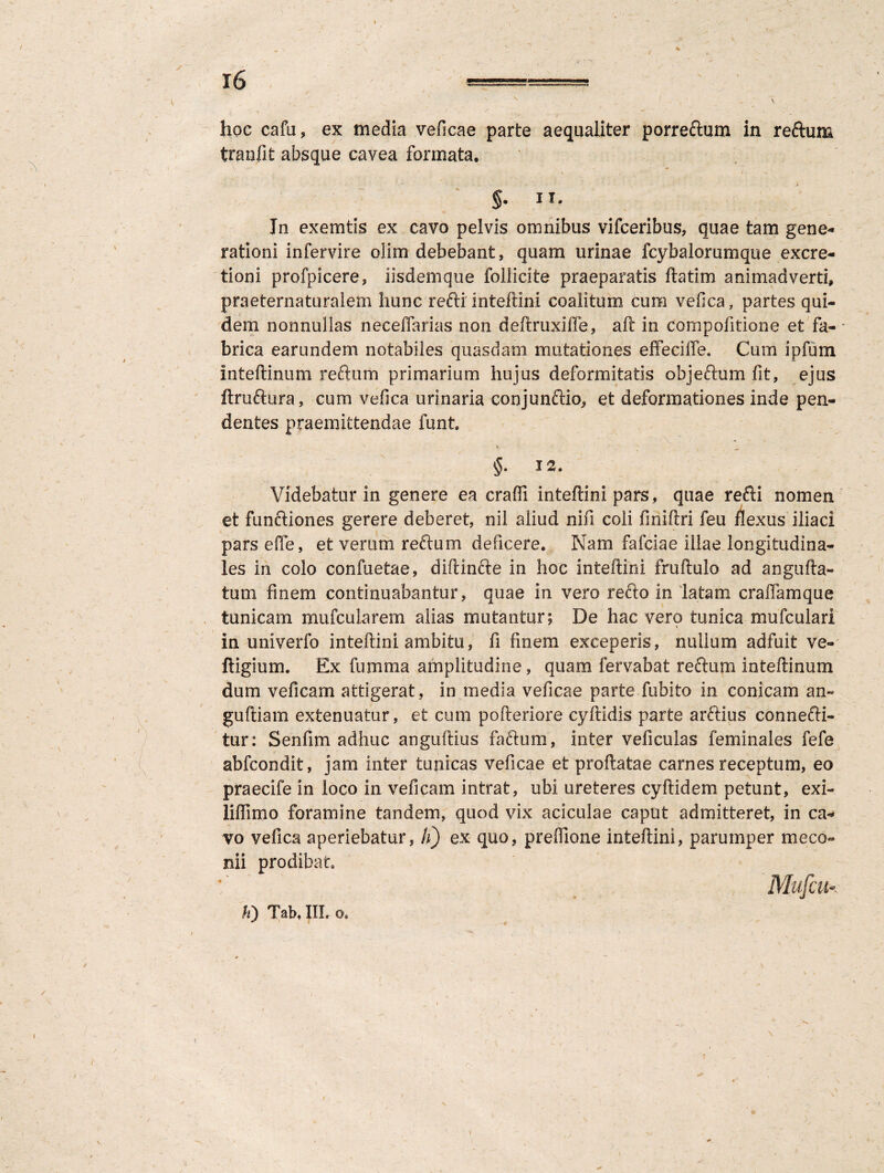 hoc cafu, ex media veficae parte aequaliter porreftum in reftum tranfit absque cavea formata. f i » §• n, In exemtis ex cavo pelvis omnibus vifceribus, quae tam gene¬ rationi infervire oiim debebant, quam urinae fcybalorumqnte excre- tioni profpicere, iisdemque follicite praeparatis ftatim animadverti, praeternaturalem hunc refti inteftini coalitum cum vefica, partes qui¬ dem nonnullas neceffarias non deftruxiffe, aft in compofitione et fa¬ brica earundem notabiles quasdam mutationes effeciffe. Cum ipfum inteftinum reftum primarium hujus deformitatis objeftum fit, ejus ftruftura, cum vefica urinaria conjunftio, et deformationes inde pen¬ dentes praemittendae funt. §• Videbatur in genere ea crafli inteftini pars, quae refti nomen et funftiones gerere deberet, nil aliud nifi coli finiftri feu flexus iliaci pars efte, et verum reftum deficere. Nam fafciae illae longitudina¬ les in colo confuetae, diftinfte in hoc inteftini fruftulo ad angufla¬ tum finem continuabantur, quae in vero refto in latam eradam que tunicam mufcularem alias mutantur; De hac vero tunica mufculari i in univerlo inteftini ambitu, fi finem exceperis, nullum adfuit ve- ftigium. Ex fumma amplitudine, quam fervabat reftum inteftinum dum veficam attigerat, in media veficae parte fubito in conicam an« guftiam extenuatur, et cum pofteriore cyftidis parte arftius connefti- tur: Senfim adhuc anguftius faftum, inter veficulas feminales fefe abfeondit, jam inter tunicas veficae et proflatae carnes receptum, eo praecife in loco in veficam intrat, ubi ureteres cyftidem petunt, exi- liflimo foramine tandem, quod vix aciculae caput admitteret, in ca¬ vo vefica aperiebatur, h) ex quo, preffione inteftini, parumper meco¬ nii prodibat Mufcu Ii) Tab, III. o.