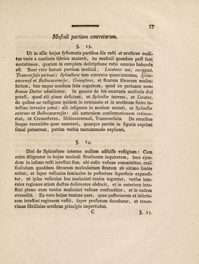 Mufculi partium concretarum. , §• I3* Ut in aliis hujus fyftematis partibus ille refti et urethrae coali¬ tus varia a confueta fabrica mutavit, ita mufculi quasdam pafli funt mutationes, quarum in completa defcriptione ratio omnino habenda eft. Sunt vero harum partium mufculi, Levatores ani, coccygaei, Transverf'alesperinaei; Sphincteres tam externus quam internus, Ifchio- cavernofi et Bu Ibo cavernofus, Cremajleres, et ft ratum fibrarum mufcu- larium, huc usque nondum fatis cognitum, quod ex perinaeo mem- branae Dartos admifcetur. In genere de his enarratis mufculis dici poteft, quod alii plane deficiant, ut SphinSter internus, et Levator, de quibus ne veftigium quidem in extenuato et in urethram finito in- teftino invenire potui: alii infignem in modum mutati, ut SphinSter externus et Bulbo caverno fus: alii naturalem conformationem retinue¬ rint, ut Cremafteres, Ifchiocavernofi, Transverfalis. De omnibus itaque recenfebo quae annotavi, quaeque partim in figuris exprimi fimul potuerunt, partim verbis tantummodo explicari. Dixi de Sphinftere interno nullum adfuiffe veftigium: Cum enim diligenter in hujus mufculi ftrufturam inquirerem, loco ejus¬ dem in infimo refti inteftini fine, ubi collo veficae committitur, craf- fiufculum quoddam fibrarum mufcularium ftratum ab ultimo limite oritur, et fuper veficulas feminales in pofteriore fuperficie expandi¬ tur, ut ipfae veficulae hac mulculari tunica tegantur, verfus late¬ rales regiones etiam duftus deferentes obducit, et in anteriore inte¬ ftini plano cum tunica mufculari veficae confunditur, et in eadem evanefcit. Ea vero hujus tunicae pars, quae pofteriorem et inferio¬ rem inteftini regionem veftit, fuper proftatam ducebatur, et tener¬ rimas fibrillulas urethrae principio impertiebat. $. if.