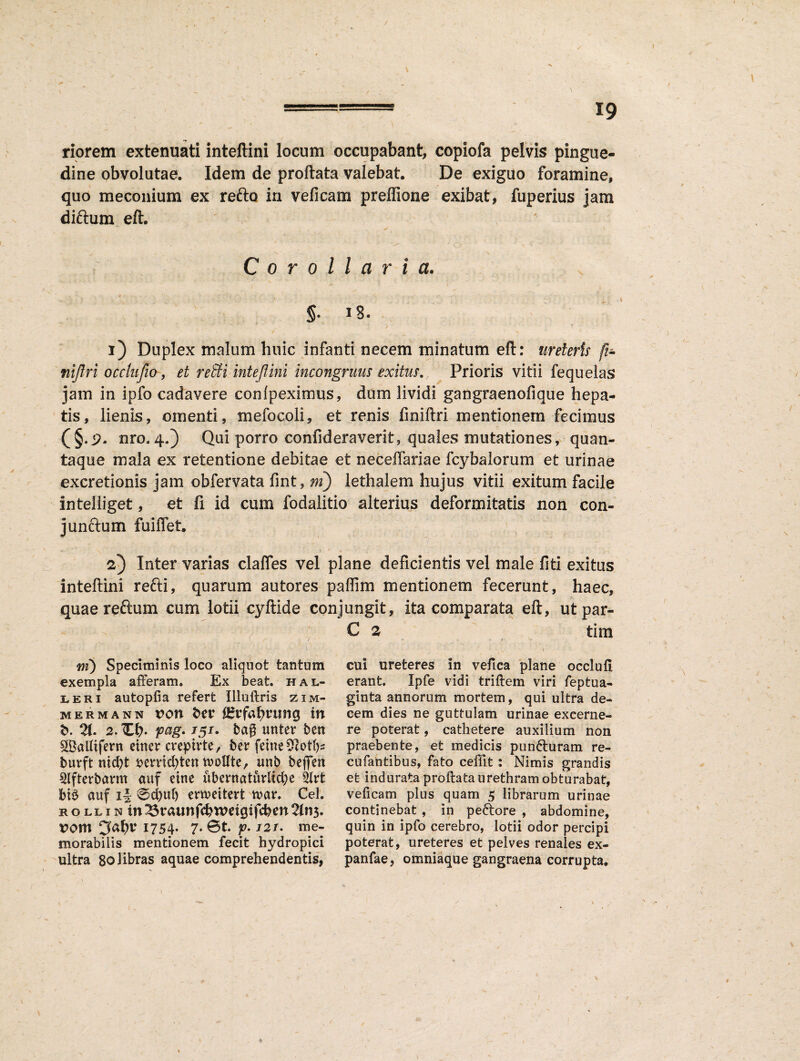 riorem extenuati inteftini locum occupabant, copiofa pelvis pingue¬ dine obvolutae. Idem de proflata valebat. De exiguo foramine, quo meconium ex reflo in ve fi cani preffione exibat, fuperius jam diftum eft. Corollaria. 5- J'8. i) Duplex malum huic infanti necem minatum eft: ureteris fi* nijlri occlufio, et reSH inteftini incongruus exitus. Prioris vitii fequelas jam in ipfo cadavere confpeximus, dum lividi gangraenofique hepa¬ tis, lienis, omenti, mefocoli, et renis finiflri mentionem fecimus nro.4.) Qui porro confideraverit, quales mutationes, quan¬ taque mala ex retentione debitae et necefiariae fcybalorum et urinae excretionis jam obfervata fint, m) lethalem hujus vitii exitum facile inteliiget, et fi id cum fodalitio alterius deformitatis non con¬ junctum fuillet. 2) Inter varias clafles vel plane deficientis vel male fiti exitus inteftini refti, quarum autores paffim mentionem fecerunt, haec, quaereftum cum lotii eyftide conjungit, ita comparata eft, ut par- 7 <7 , m) Speciminis loco aliquot tantum exempla afferam. Ex beat, hal- leri autopfia refert Illuftris zim- MERMANN VOtX t>C£ J&ftf&niftg W b. 21. 2. Xb* pag- • ba? unter ben SBalfifent ciner creptrte, ber fetne9cotf)s burft nidff fcemdffen n>oIIte, unb befferr 2Ifterbarm auf etne ubernaturlid;e btS auf i§ @d?uf) emeitert tuar. Cei. ROLLiNin ^$raunfd? weigifcben 2(113. rom 1754- 7* @t. p. 121. me¬ morabilis mentionem fecit hydropici ultra 80libras aquae comprehendentis, C 2 tim - t cui ureteres in vefica plane occlufl erant. Ipfe vidi triffem viri feptua- ginta annorum mortem, qui ultra de¬ cem dies ne guttulam urinae excerne¬ re poterat, cathetere auxilium non praebente, et medicis puncturam re¬ cti fantibus, fato ceffit: Nimis grandis et indurata proftata urethram obturabat, veficam plus quam 5 librarum urinae continebat , in peftore , abdomine, quin in ipfo cerebro, lotii odor percipi poterat, ureteres et pelves renales ex- panfae, omniaque gangraena corrupta.