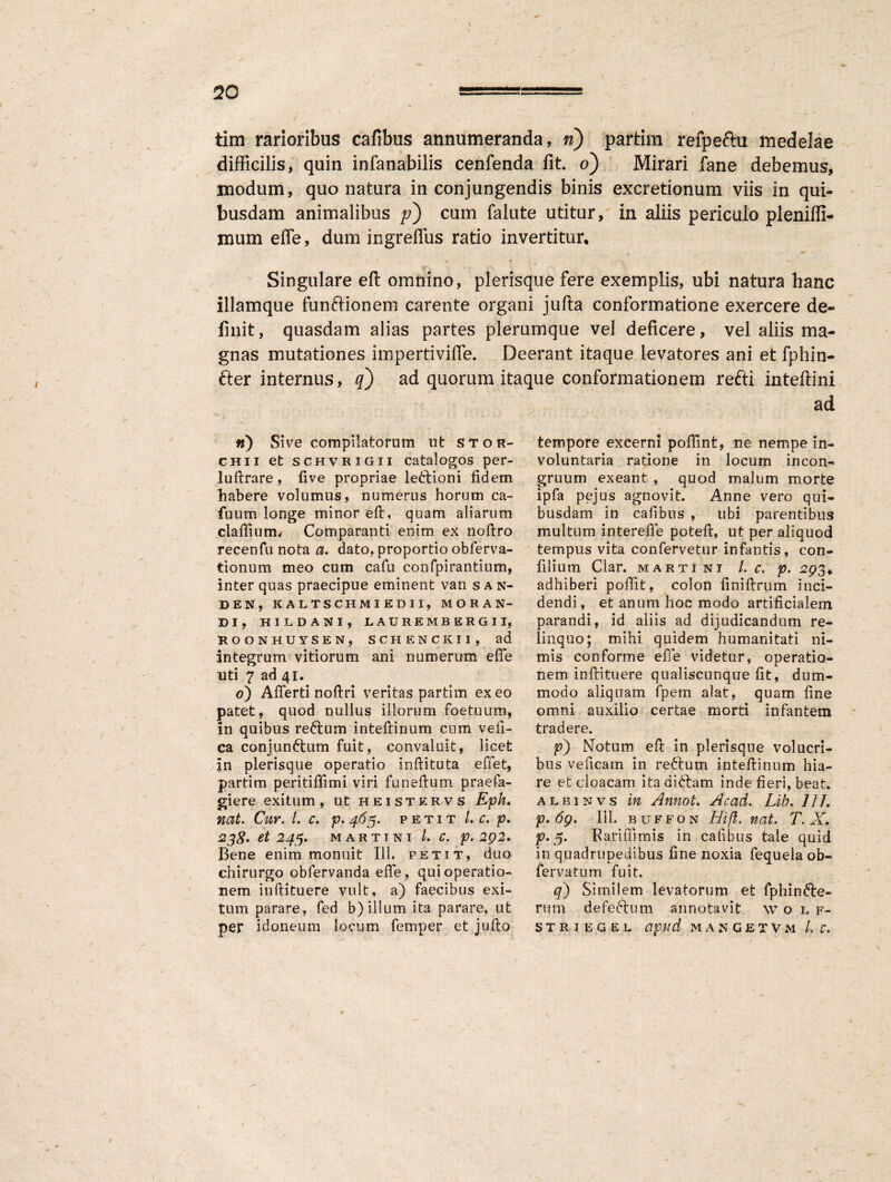 70 tim rarioribus cafibus annumeranda, n) partim refpeftu medelae difficilis, quin infanabilis cenfenda fit. o) Mirari fane debemus, modum, quo natura in conjungendis binis excretionum viis in qui¬ busdam animalibus p) cum falute utitur, in aliis periculo pleniffi- mum efle, dum ingreffus ratio invertitur. Singulare eft omnino, plerisque fere exemplis, ubi natura hanc illamque funftionem carente organi jufta conformatione exercere de¬ finit, quasdam alias partes plerumque vel deficere, vel aliis ma¬ gnas mutationes impertiviffe. Deerant itaque levatores ani et fphin- fter internus, q) ad quorum itaque conformationem refti inteftini n) Sive compilatorum ut stor- chii et schvrigii catalogos per- luftrare, live propriae lectioni fidem habere volumus, numerus horum ca- fuum longe minor eft, quam aliarum claffium* Comparanti enim ex noftro recenfu nota a. dato, proportio obferva- tionum meo cum cafu confpirantium, inter quas praecipue eminent van s a n- DEN, KALTSCHMIEDII, MORAN¬ DI, HILDANI, LAURE MBERGII, ROONHUYSEN, SCHENCKII, ad integrum vitiorum ani numerum efle uti 7 ad 41. 0) Afferri noftri veritas partim exeo patet, quod nullus iliorum foetuum, in quibus reftum inteftinum cum veft- ca conjun&um fuit, convaluit, licet in plerisque operatio inftituta effet, partim peritiflimi viri funeftum praefa- giere exitum, ut heistervs Eph. nat. Cur. I. c. p.463. petit /. c. p, 238' et 243, M A R T I N I l. C. p. 292. Bene enim monuit 111. petit, duo chirurgo obfervanda efle, qui operatio¬ nem inftituere vult, a) faecibus exi¬ tum parare, fed b) illum ita parare, ut ad tempore excerni pofflnt, ne nempe in¬ voluntaria ratione in locum incon- gruum exeant , quod malum morte ipfa pejus agnovit. Anne vero qui¬ busdam in cafibus , ubi parentibus multum intereffe poteft, ut per aliquod tempus vita confervetur infantis, con- fllium Ciar. martini l. c, p. -293. adhiberi poffit, colon finiftrum inci¬ dendi, et anum hoc modo artificialem parandi, id aliis ad dijudicandum re¬ linquo; mihi quidem humanitati ni¬ mis conforme efle videtur, operatio¬ nem inftituere qualiscunque fit, dum¬ modo aliquam fpem alat, quam ftne omni auxilio certae morti infantem tradere. p') Notum eft in plerisque volucri¬ bus veficam in reftum inteftinum hia¬ re et cloacam itadittam inde fieri, beat. albinvs in Annot. AcacL Lib. 111. p. 69. 111. b u f f o n 1.1 ift. nat. T. * p. 5. Pariffimis in cafibus tale quid in quadrupedibus fine noxia fequela ob- fervatum fuit. q) Similem levatorum et fphin<fte- rum defeftum annotavit w olf-