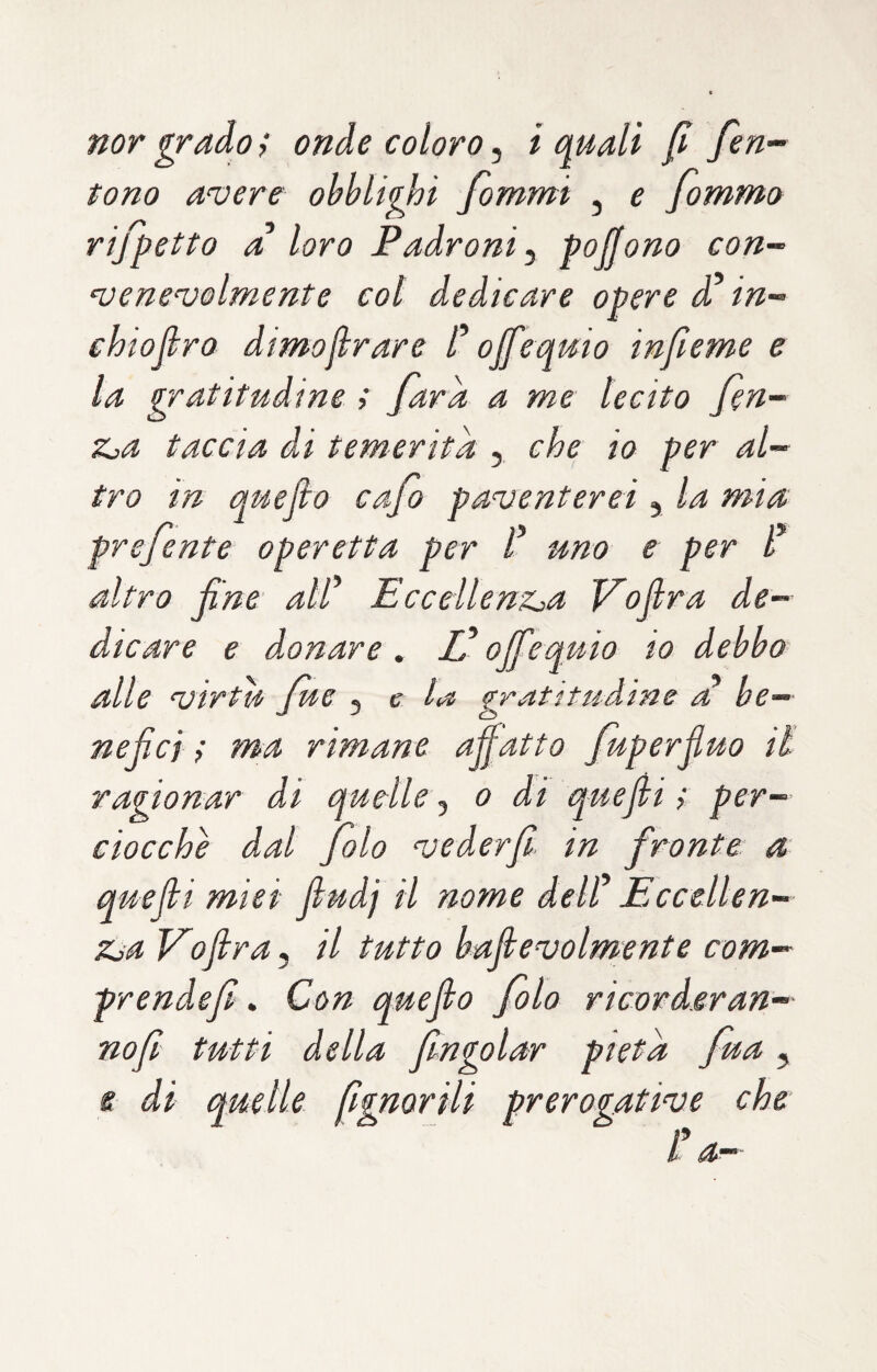 nor grado ; onde coloro, i mali f fen- tono avere obblighi fommi , e fommo rifletto a loro Padroni^ poffono con¬ venevolmente col dedicare opere d in- chiofiro dimollrare C ojfe amo infume e la gratitudine ; far a a me lecito fen- Zja taccia di temerità , che io per al¬ tro in quefio cafo paventerei, la mia prefente operetta per uno e per l* altro fine alf EcceilenZja V'olirà de¬ dicare e d.onare , JP offe quia io debbo alle virtù Jue ^ e la gratitudine a be¬ nefici i ma rimane affatto fuperfiuo il ragionar di quelle o di quefi t per¬ ciocché dal folo vederfit in fronte: a quefii miei fiudj il nome deW Eccellen- Zja Vofira^ il tutto bafievolmente com¬ prende fi, Con quefio filo ricorderan- nofi tutti della fngolar pietà fua, e di quelle fgnorili prerogative che iU-