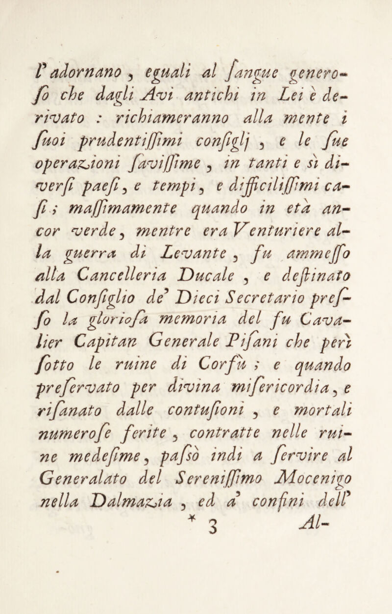 V adornano , eguali al /angue genero-^ fo che dagli Avi antichi in Lei è de¬ rivato : richiameranno alla mente i fuoi prudentijjìmi configlj ^ e le Jue operaZjioni faviffime , in tanti e sì di- verjl pae/^ e tempi, e di/jìcili/fìmi ca- fi ; majjìmamente quando in età an¬ cor verde ^ mentre eraVenturiere al¬ la guerra di Levante , fu ammejfo alla Cancelleria Ducale , e de (linato '.dal Con/glio de* Dieci Secret ario prej- fo la glorio/a memoria del fu Cava- lier Capitan Generale Pijani che perii /otto le mine di Cor fu ; e quando pre/ervato per divina mifericordia ^ e ri/anato dalle contufioni , e mortali numerofe ferite , contratte nelle rul¬ ne medefime y pa/sò indi a fervìre al Generalato del Sereni/fimo Aiocenigo nella DalmaZjia , ed a confini dell