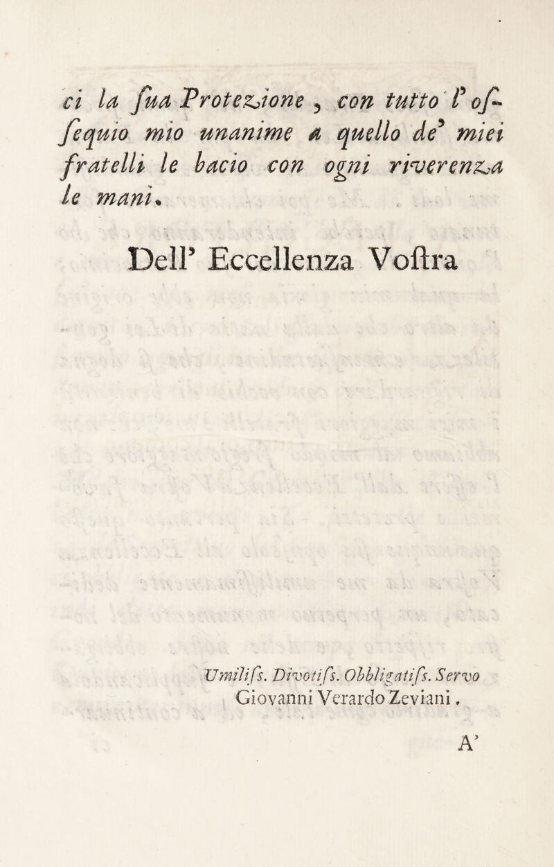 ci la fua Trotezjone , con tutto ' C of- fequio mio unanime a quello de^ miei fratelli le bacio con ogni ri’verenz^a le mani* \ Deir Eccellenza Voftra Umilifs. Dinotifs. Obbligatifs. Servo Giovanni Veiardo Zeviani,