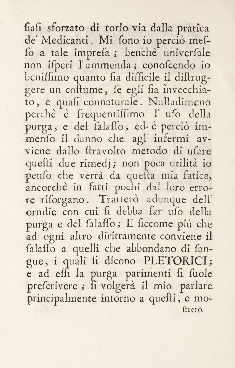 fiali sforzato di torlo via dalla pràtica de’ Medicanti. Mi fono io perciò mef- fo a tale imprefa benché univerfale non ifperi f ammenda; conofcendo io benifìimo quanto fia difficile il diftrug- gere un collumefe egli fia invecchia¬ to, e quali connaturale. Nulladimeno perchè è frequentiffimo I ufo della purga, e del falafìo, ed* è perciò im- menfo il danno che agl infermi av¬ viene dallo lira volto metodo di tifare quelli due rimedj ; non poca utilità io penfo che verrà da quella mia fatica, ancorché in fatti pochi dal loro erro¬ re riforgano. Tratterò adunque dell’ orndie con cui fi debba far ufo delia purga e del falaffo ; E ficcome più che ad ogni altro dirittamente conviene il falaffo a quelli che abbondano di fan- gue, i quali fi dicono PLETORICI; e ad effi la purga parimenti fi fuole prefcrivere ; fi volgerà il mio parlare principalmente intorno a quelli, e mo- flrerà.