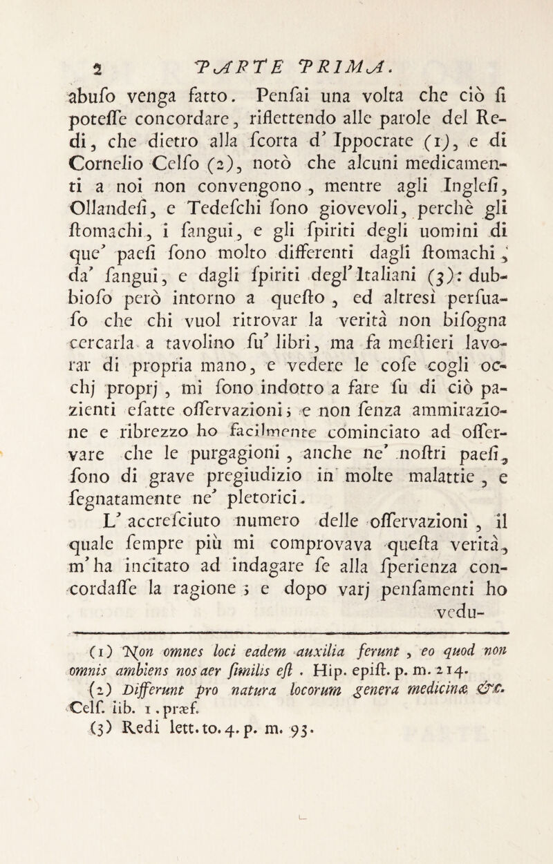 abufo venga fatto. Pcnfai una volta che ciò fi potefle concordare 5 riflettendo alle parole del Re¬ di, che dietro alla feorta d Ippocrate (ij, e di Cornelio Celfo (2), notò che alcuni medicamen¬ ti a noi non convengono , mentre agli Inglefi, Ollandefi, e Tedefchi fono giovevoli, perchè gli ftomachi, i fangui, e gli fpiriti degli uomini di que’ paefi fono molto differenti dagli ftomachi, da' fangui, e dagli Ipiriti .degl'Italiani (3): dub- biofo però intorno a quefto , ed altresi perfua- fo che chi vuol ritrovar la verità non bifogna cercarla a tavolino fuMibri, ma fa meftieri lavo¬ rar di propria mano, e vedere le cofe cogli oc- chj ’proprj , mi fono indotto a fare fu di ciò pa¬ zienti efatte offervazioni > c non fenza ammirazio¬ ne e ribrezzo ho facilmente cominciato ad oflTer- vare che le purgagioni , anche ne' noftri paefi, fono di grave pregiudizio in molte malattie , e fegnatamente ne' pletorici, V accrefeiuto numero delle oflTervazioni , il quale fempre più mi comprovava quella verità, m'ha incitato ad indagare fe alla fperienza con- cordaffe la ragione s e dopo varj penfamenti ho vedu- (1) l^on omnes loci eadem auxilia ferunt , eo quod non omnis amhiens nosaer ftmilis efl . Hip. epift. p. m. 214. (2) Dijferunt prò natura locorum genera medie irne, Celf. lib. I, prxf. (3) Redi lett.to.4.p. m. 95.