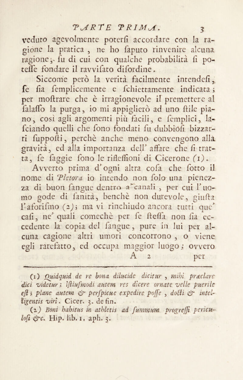 veduto agevolmente poterli accordare con la ra¬ gione la pratica , ne ho faputo rinvenire alcuna ragione fu di cui con qualche probabilità fi pò- tede fondare il ravvifato difordine. Siccome però la verità, facilmente Intendefi, fe fia femplicementc c fchiettamente indicata s per moftrare che c irragionevole il premettere al falalTo la purga ^ io nìi appiglierò ad uno Itile pia¬ no^ così agli argomenti piu facili, e femplici, la- feiando quelli che fono fondati fu dubbiofi bizzar¬ ri fuppofii 5 perche anche meno convengono alla, gravità5 ed alla importanza delf affare che fi trat- ta, fe faggic fono le rifleffioni di Cicerone fi). Avverto prima d'ogni altra cofa che fotto il nome di Thtora io intendo non fola una pienez¬ za di buon fangue dentro accanali , per cui f uo¬ mo gode di fanità, benché non durevole, giiifta l-aforifmo (2); ma vi rinchiudo ancora tutti que^ cafi, ne^ quali comcchè per fe fteflà non fia ec¬ cedente la copia del fangue, pure in lui per al¬ cuna cagione altri umori concorrono , o viene egli rarefatto, ed occupa maggior luogo; ovvero A 2 per (i) Ouidquid de re bona dllucide dicitur , mihl prceclare dici uidetur 3 Ifliufmodi autem res dlcere ornate velie puerile efi j piane autem perfpicue expedire pojfe , dotii <& intel- ìigentis viri. Cicer. 3. de fin. (z) Boni habitus in athletis ad fummuìn progrejjì pericu-