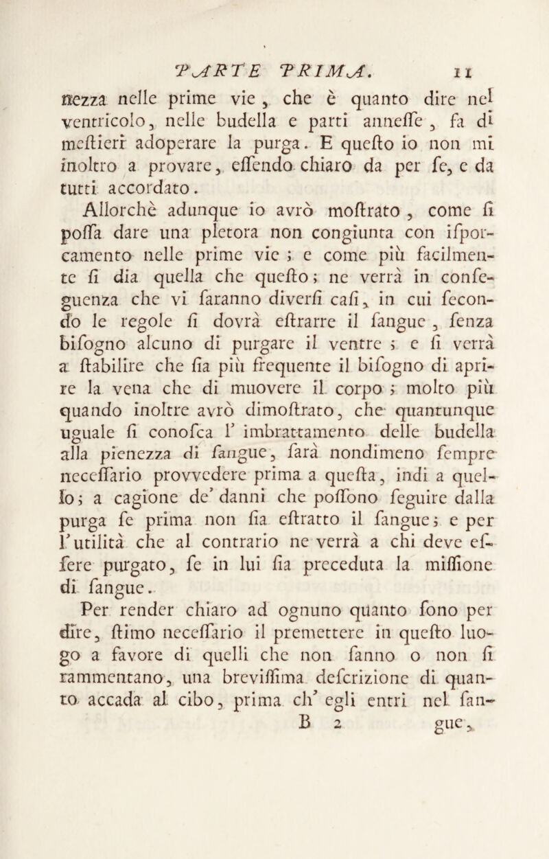 nezza nelle prime vie , che è quanto dire nel ventricolo, nelle budella e parti anne/Te , hi S meflierr adoperare la purga. E quefto io non mi. inoltro a provare, elTendo- chiaro da per fe, c da tutti accordato. Allorché adunque io avrò moflrato , come fi pofTa dare una pletora non congiunta con ifpor- camento nelle prime vie ; c come più facilmen¬ te fi dia quella che quefto ; ne verrà in confe- guenza che vi faranno diverfi cafi^ in cui fecon¬ do le regole fi dovrà eflrarre il fangue , fenza bifogno alcuno di purgare il ventre ; e fi verrà a ftabilire che fia più frequente il bifogno di apri¬ re la vena che di muovere il corpo > molto più quando inoltre avrò dimoftrato, che quantunque uguale fi conofea T imbrattamento delle budella alla pienezza di fangue, farà nondimeno fempre neceflario provvedere prima a quella, indi a quel¬ lo, a cagione de'danni che poffono feguirc dalla purga fc prima non fia eftratto il fangue i e per ['utilità che al contrario ne verrà a chi deve cf- fere purgato, fe in lui fia preceduta la miflione di fangue. Per render chiaro ad ognuno quanto fono per dire, {limo neceffuio il prenaettere in quefto luo¬ go a favore di quelli che non fanno o non fi rammentano, una breviffima deferizione di quan¬ to. accada al cibo, prima eli egli entri nel fan- B 2 giic,