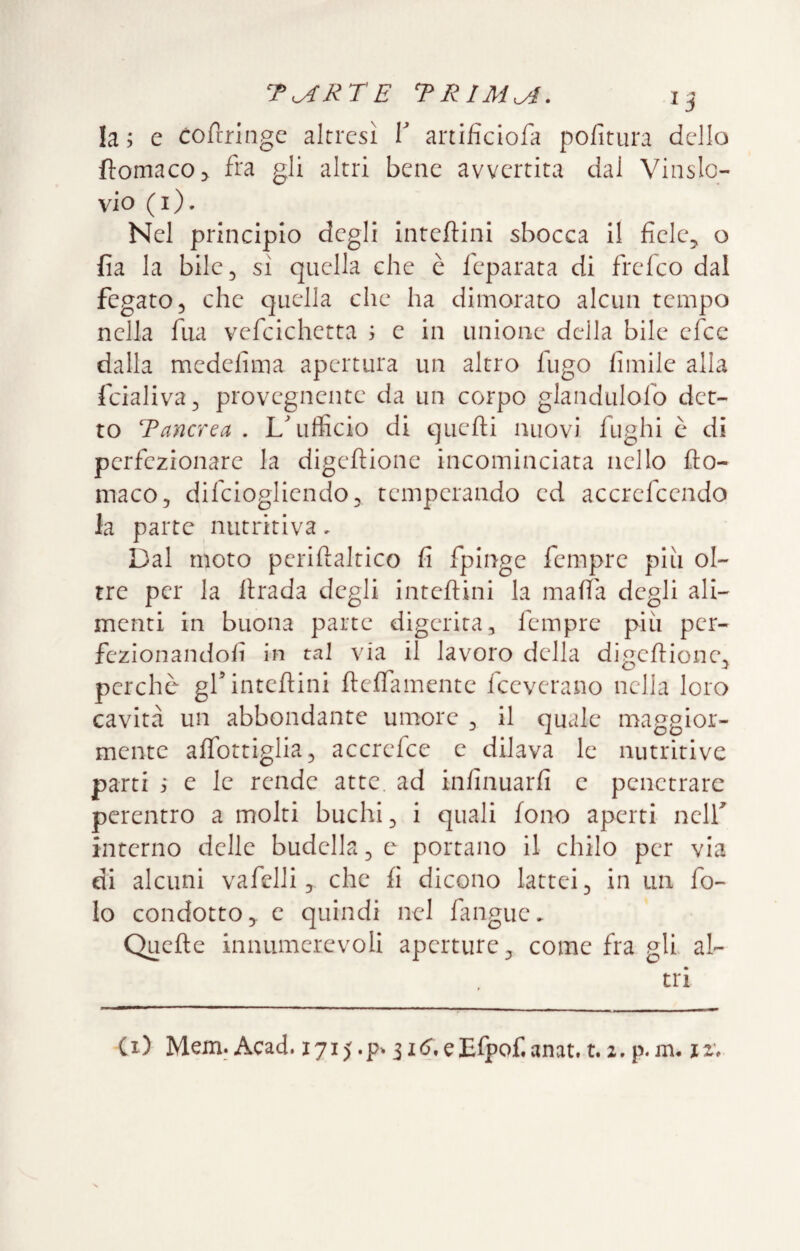 la; e Cofrrlngc altresì V artifìciofa pofitiira dello fì:omaco> fra gli altri bene avvertita dal Vinslo- vio (i). Nel principio degli inteftini sbocca il fiele^ o fia la bile, sì quella che è Icparata di frefeo dal fegato 5 che quella che ha dimorato alcun tempo nella fua vefcichetta ; e in unione della bile elee dalla medefìma apertura un altro fugo fimile alla fcialiva^ provegnente da un corpo glandulofo det¬ to Tancrea . L'ufficio di quefti nuovi fughi ò di perfezionare la digeftione incominciata nello fto- maco, difeiogliendoj temperando ed accrefeendo la parte nutritiva, Dal moto perifìaltico fi fpinge fempre piu ol¬ tre per la firada degli intefiini la mafia degli ali¬ menti in buona parte digerita, fempre più per- fezionandofi in tal via il lavoro della digefiione^ perchè gf intefiini fiefiamente fceverano nella loro cavità un abbondante umore , il quale maggior¬ mente afibttiglia, accrefee e dilava le nutritive parti ; e le rende atte, ad infinuarfi e penetrare perentro a molti buchi ^ i quali fono aperti nelf interno delle budella ^ e portano il chilo per via di alcuni vafelli, che fi dicono lattei ^ in un fo¬ le condotto^ c quindi nel fangue. Quefie innumerevoli aperture ^ come fra gli al¬ tri Ci) Mem. Acad. 1715.ii(?.eEfpof,anat.t.z.p.m. ji;