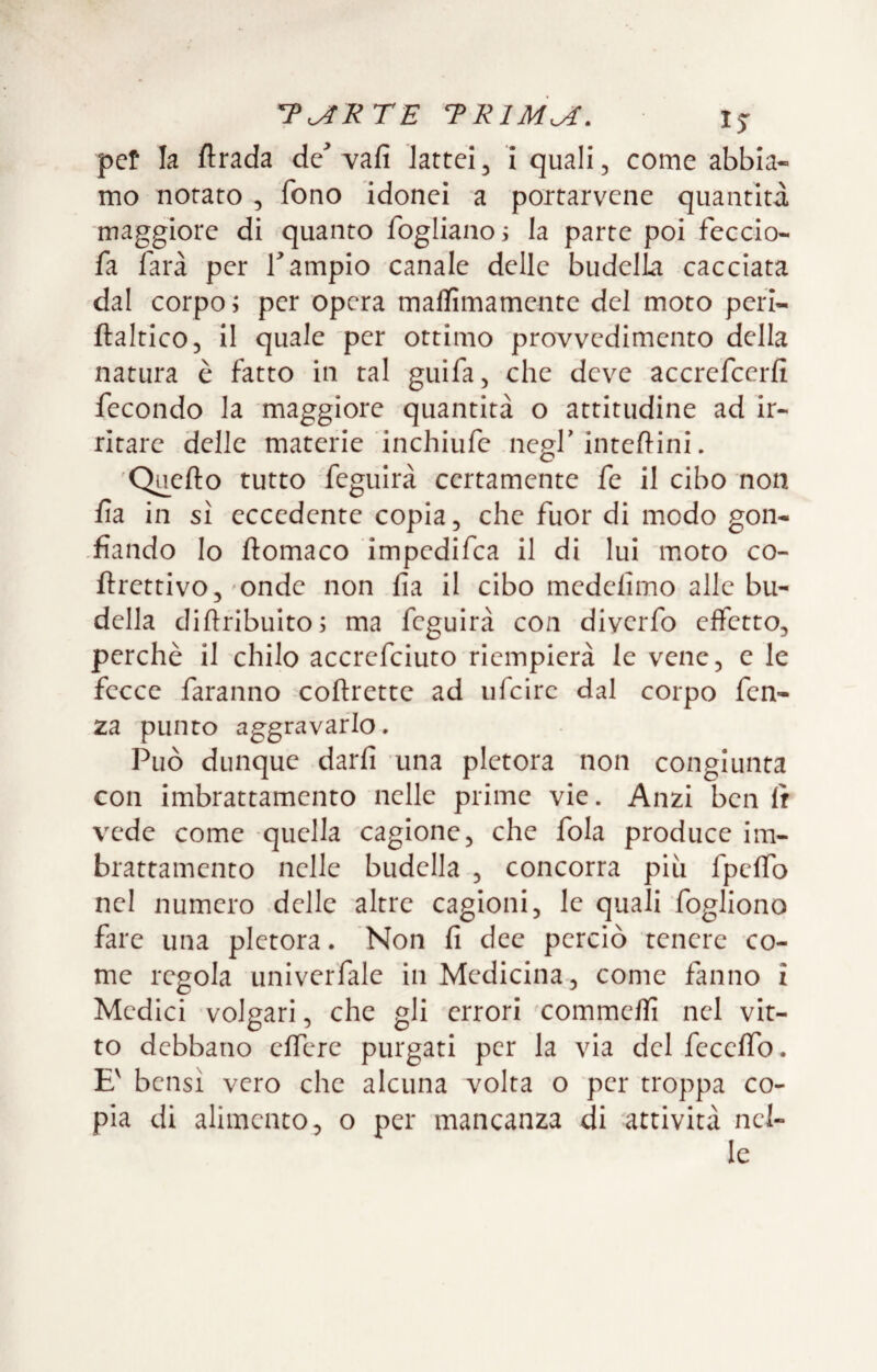 per la ftrada de Yafi lattei, i quali, come abbia¬ mo notato, fono idonei a portarvene quantità maggiore di quanto fogliano i la parte poi feccio- fa farà per T ampio canale delle budelLa cacciata dal corpo ; per opera mallìmamente del moto peri- ftaltico, il quale per ottimo provvedimento della natura è fatto in tal guifa, che deve accrefcerfi fecondo la maggiore quantità o attitudine ad ir¬ ritare delle materie inchiufe negf interini. 'Quello tutto feguirà certamente fe il cibo non fia in sì eccedente copia, che fuor di modo gon- -fìando lo ftomaco impedifca il di lui moto co- ftrettivo,'Onde non fia il cibo medelimo alle bu¬ della dihribulto; ma feguirà con diverfo effetto, perchè il chilo accrefciuto rieinpierà le vene, e le fecce faranno coflrettc ad ufcirc dal corpo fen- za punto aggravarlo. Può dunque darfi una pletora non congiunta con imbrattamento nelle prime vie. Anzi ben Ir vede come quella cagione, che fola produce im¬ brattamento nelle budella , concorra più fpcffo nel numero delle altre cagioni, le quali fogliono fare una pletora. Non fi dee perciò tenere co¬ me regola univerfale in Medicina, come fanno i Medici volgari, che gli errori commeffi nel vit¬ to debbano effere purgati per la via del feceffo. E' bensì vero che alcuna volta o per troppa co¬ pia di alimento, o per mancanza di 'attività nel¬ le