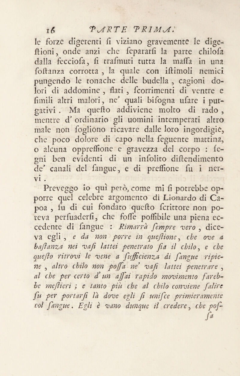 le forze digerenti fi viziano gravemente le dige- ftioni, onde anzi che fepararfi la parte chilofa dalla fecciofa^ fi trafmuti tutta la mafia in una foftanza corrotta , la quale con iftimoli nemici pungendo le tonache delle budella , cagioni do¬ lori di addomine 5 flati ^ feorrimenti di ventre e fimili altri malori, ne^ quali bifogna tifare i pur¬ gativi . Ma quello addiviene molto di rado , mentre d ordinario gli uomini intemperati altro male non fodiono ricavare dalle loro ingordigie, che poco dolore di capo nella feguente mattina, o alcuna oppreflioiie e gravezza del corpo : le¬ gni ben evidenti di un infolito dillendimento de* canali del fangue, e di prelfione fu i ner¬ vi . Preveggo io qui però^ come mi fi potrebbe op¬ porre quel celebre argomento di Lionardo di Ca- poa , fu di cui fondato quello fcrittore non po¬ teva perfuaderfi, che foflfe poflibile una piena ec¬ cedente di fangue : Rimarrà fempre 'vero , dice¬ va egli ^ e da non porre in queflione ^ che ove a hajìanza nei vaji lattei penetrato jia il chilo ^ e che queflo ritrovi le vene a fufficienza di fangue ripie-' ne , altro chilo non pojfa ne^ vafi lattei penetrare , al che per certo dt un ajfai rapido movimento fareb¬ be meftieri ; e tanto piu che al chilo conviene falire fu per portarf la dove egli f unifee primieramente col fa'ngue. Egli è vano dunque il credere, che pof fa.