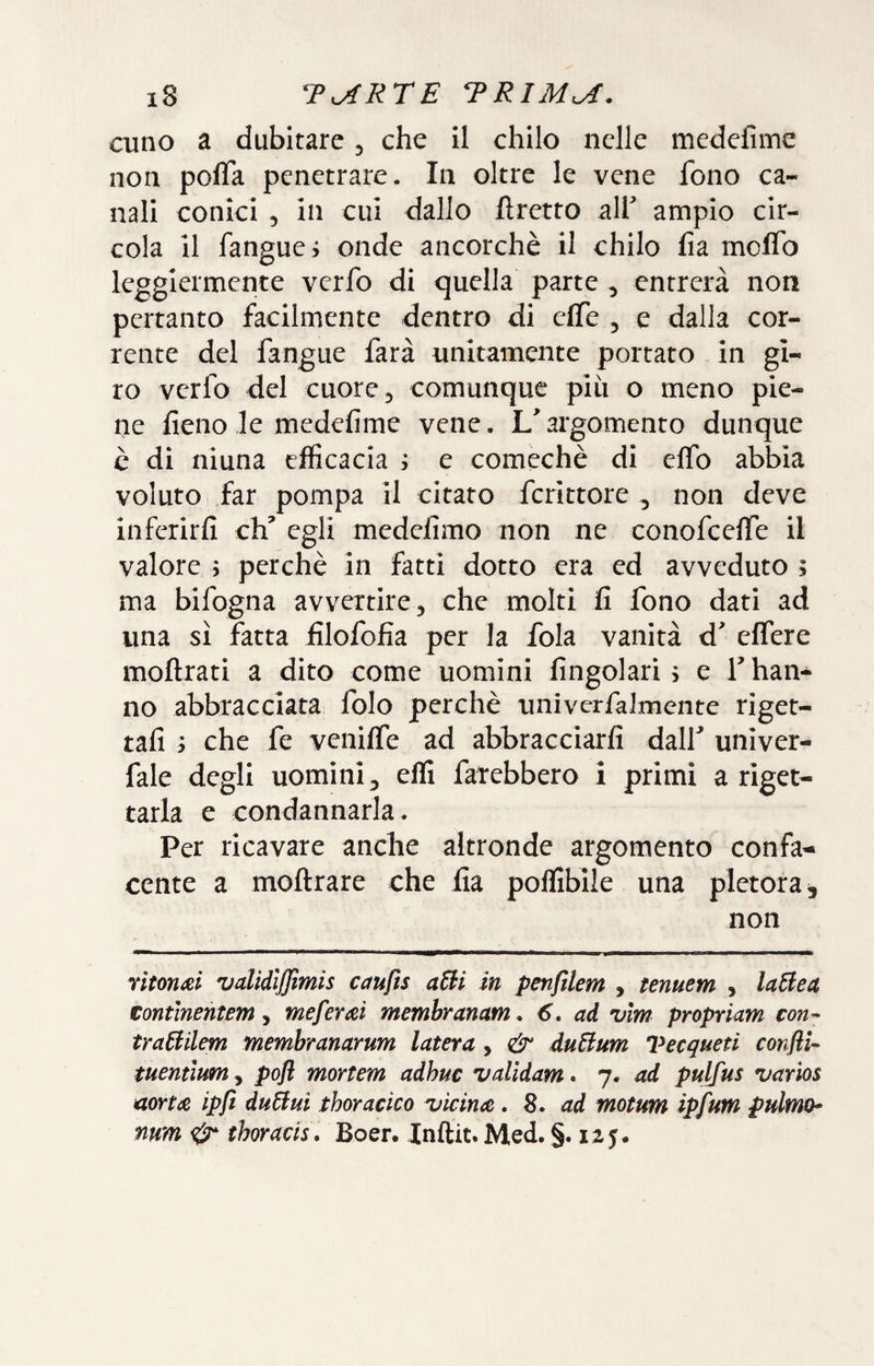 cuno a dubitare, che il chilo nelle medefime non pofla penetrare. In oltre le vene fono ca¬ nali conici 5 in cui dallo ftretto alf ampio cir¬ cola il fanguei onde ancorché il chilo fia molTo leggiermente verfo di quella parte ^ entrerà non pertanto facilmente dentro di effe , e dalla cor¬ rente del fangue farà unitamente portato in gi¬ ro verfo del cuore 5 comunque piu o meno pie¬ ne fieno le medefime vene. L'argomento dunque è di ninna efficacia ; e comechè di eflb abbia voluto far pompa il citato fcrittore , non deve inferirli eh' egli medefimo non ne conofeeffe il valore j perchè in fatti dotto era ed avveduto ; ma bifogna avvertire, che molti fi fono dati ad una sì fatta filofofia per la fola vanità d' effere moftrati a dito come uomini fingolari 5 e T han¬ no abbracciata folo perchè univcrfalmente riget¬ tali ì che fe venilfe ad abbracciarli dall' univer- fale degli uomini, elfi farebbero i primi a riget¬ tarla e condannarla. Per ricavare anche altronde argomento confa-- cente a moftrare che fia polfibile una pletora, non riton^ei validljjìmis caufis in penfilem , tenuem , laBea tontmentem, meferai membranam. 6, ad vlm propriam con- tra6iilem membranarum luterà, & duBum Vecqueti confli- tuemìum y pofl mortem adhuc vdidam* 7. ad pulfus varìos aortee ipft duBui thoracico vicince , 8. ad motum ipfum pulmh num thoracis. Boer. Inftit. Med. §. 1Z5.