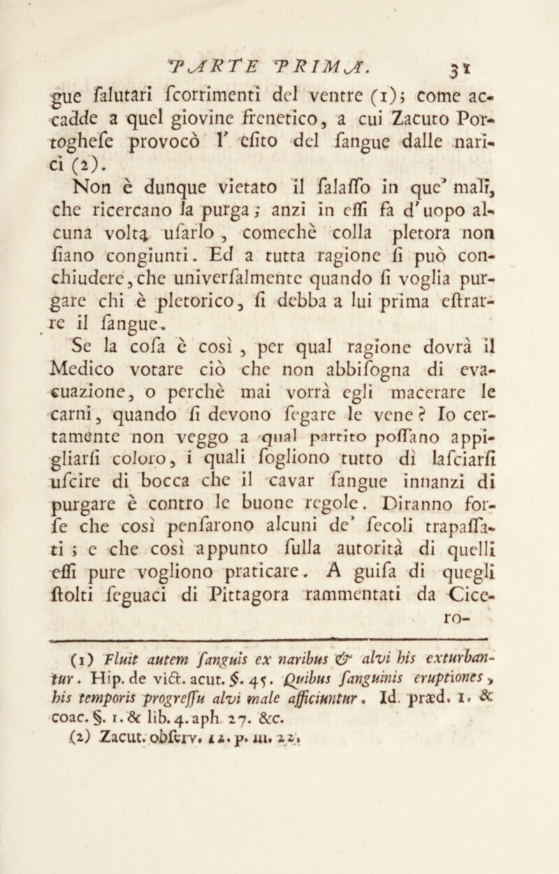 gue falutarl fcorrimcnti del ventre (1)5 come ac¬ cadde a quel giovine frenetico, a cui Zacuto Por- toghefe provocò V efito del fangue dalle nari- CI (2). Non è dunque vietato II falaffo in quc^ mali, che ricercano la purga ; anzi in efll fa d'uopo al¬ cuna volta ufaflo , comechè ‘ colla pletora non fiano congiunti. Ed a rutta ragione fi può con¬ chiudere,che uhiverfalmcnte quando fi voglia pur¬ gare chi .è pletorico, fi debba a lui prima eftrai- re il fangue. Se la cofa è così , per qual ragione dovrà H Medico votare ciò che non abbifogna di eva¬ cuazione, o perchè mai vorrà egli macerare le carni, quando fi devono fegare le vene? Io cer¬ tamente non veggo a ^qnal partito poffano appi¬ gliarli coloro, i quali fogliono tutto dì lafciarfi ufeire di bocca che il xavar fangue innanzi di purgare è contro le buone regole. Diranno for¬ fè che rosi penfarono alcuni de' fecoli trapalfa- ti ; e che così appunto fulla autorità di quelli efli pure vogliono praticare. A guifa di quegli ftolti feguaci di Pittagora rammentati da Cice¬ ro- (1) Fluit autem fanguls ex naribus & alvi bis exturban- tur. Hip. de vide. acut. $. 45. Quibus fanguinis eruptìones , bis temporis progreffu alvi male afficiuntur * Id. pra:d. l. ^ •Coac. §. r.'& lib.4.apL27. &c.