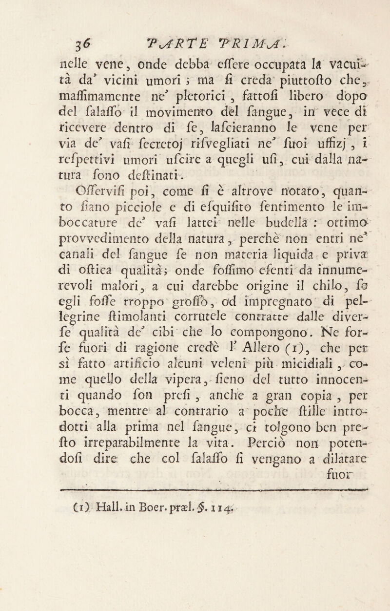 nelle vene, onde debba effere occupata la vacue¬ rà da' vicini umori ; ma fi creda piuttofto che 5. maflimamente ne' pletorici ^ fattoli libero dòpo del falafib il movimento dèi fangue, in vece di ricevere dentro di fé, lafcieranno le vene per' via de^ vafi feeretoj rifvegliati ne' fuoi uffizj , i refpettivi umori ufcire a quegli ufi 5, cui-dalla na¬ tura fono deftinati. O/Tervifi poi^ come fi è altrove notato, quan¬ to fiano picciole e di efquifito fentimento le im¬ boccature de* vafi lattei nelle budella : ottimo- provvedimento della natura, perchè non entri ne^ canali del fangue fe non materia liquida e priva^^ di oftica qualità, onde foilimo efenti da innume¬ revoli malori, a cui darebbe origine il chilo, egli foiTe troppo grofiò, od impregnato di pel¬ legrine flimolanti cornitele contratte dalle diver- fe qualità de'’ cibi che Io compongono. Ne for¬ fè fuori di ragione credè f Alierò (r), che per sì fatto artificio alcuni velenf più micidiali, co¬ me quello della vipera, fieno del rutto innocen¬ ti quando fon prefi , anche a gran copia , per bocca, mentre al contrario a pochie ftille intro¬ dotti alla prima nel fangue, ci tolgono ben pre- Ho irreparabilmente la vita. Perciò non poten- dofi dire; che col falalfo fi vengano a dilatare fuor (i) HalLln Boer. pt^l. -f. 114;