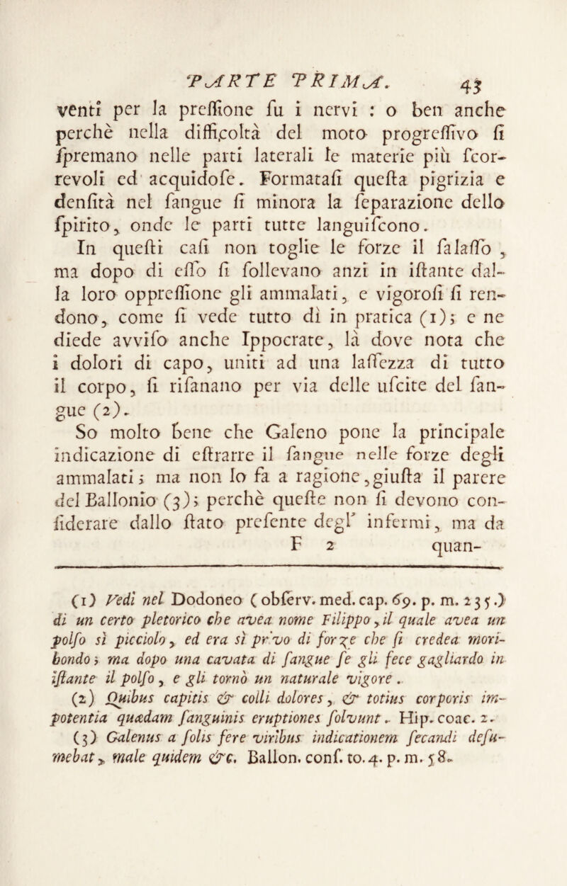 venti per la preflione fu i nervi : o ben anche perchè nella diffi.coltà del mota progreflìva fi /premano nelle parti laterali le materie più feor- revoli ed‘acquidofe. Formatafi quella pigrizia e denfità nel fangue fi minora la feparazionc dello fpirito^ onde le parti tutte languifcono. In quelli cali non toglie le forze il falalTo ^ ma dopo di elio fi follevano anzi in illante dal¬ la loro opprellione gli ammalati ^ e vigoroli fi ren¬ dono, come fi vede tutto dì in pratica (i); e ne diede avvilo anche Ippocrate, là dove nota che i dolori di capo, uniti ad una laffezza di tutto il corpo, fi rifanano per via delle ufeite del fan¬ gue (2). So molto bene che Galeno pone la principale indicazione di ellrarre il fangue nelle forze degli ammalati i ma non Io fa a ragione ,giulla il parere del Ballonio (3); perchè quelle non li devono con- liderare dallo fiato prefente degl infermi, ma da F 2 quan- CI} Vedi nel Dodoneo ( oblerv. med. cap. <5'9. p. m. 2 3 5 .> di un certo pletorico che uvea nome Filippo^il quale uvea un polfo sì picciolo y ed era sì privo di forile che fi credea mori¬ bondo y ma dopo una cavata di fangue fe gli fece gagliardo in Iflante il polfo y e gli tornò un naturale vigore (2) Quibus capitis & colli dolore s y, & totius cor por is' im- potentia quadam fanguinis eruptiones folvunt ^ Hip. coac. 2- (3) Galenus a folis fere virìbus indicationem fecandi defu- mebaty, male quidem &c. Ballon, confi to.4. p. m. 58^