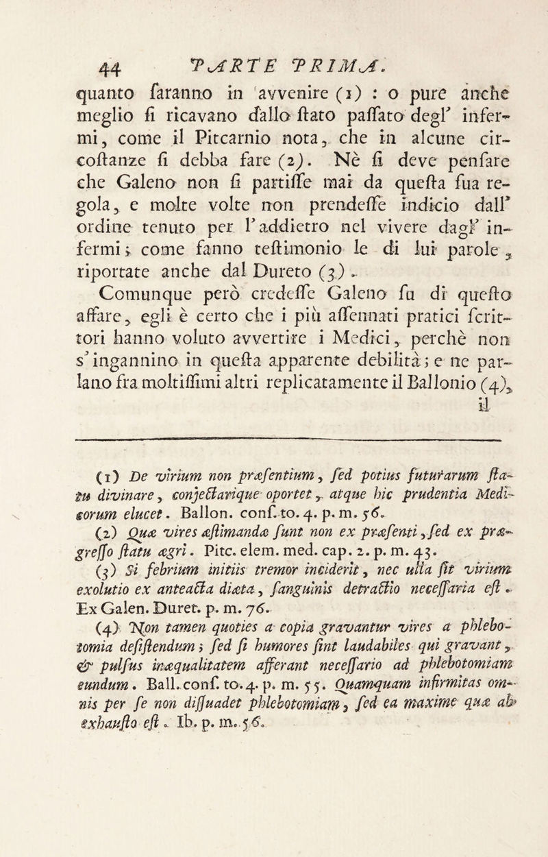 quanto faranno in 'avvenire (i) : o pure anche meglio fi ricavano cfallo fiato pafiato degK infer¬ mi, come il Pitcarnio nota, che in alcune cir- cofianze fi debba fare {2). Nè fi deve penfare che Galeno non fi partiffe mai da quefia fua re¬ gola, e molte volte non prendefie indkio dall* ordine tenuto per T addietro nel vivere dagF in¬ fermi come fanno tefiimonio le di lui parole ^ riportate anche dal Durerò (3) Comunque però credcflc Galeno fu di quefto affare, egli è certo che i piti afiennati pratici fcrit- tori hanno voluto avvertire i Medici, perchè non s* ingannino in quefia apparente debilità ; e ne par¬ lano fra moltifllrni altri replicatamente il Ballonio (4), E (1) De vìrium non prafentìum ^ fed potius fututarum fta^ tu divinare, €on]eBanque‘ oportetatque hic prudentia Medi- €orum elucet. Ballon, confi to. 4. p. m. ^6. (2) QU(3& vires ^fllmandiB fmt non ex pmfenti y fed ex pr£’^ grefjo flam agri. Pire. elem. med. cap. 2. p. m. 43. (5) febrium inìtiìs tremor ìnciderit ^ nec ulia fìt virium exolutio ex anteaHa diala, fangmnls depravilo necejfaria efi •- Ex Galen. Durer. p. ni. yó. (4) l^on tamen quoties a copia gravantur vìres a phlebo-^ tomia defiflendum ; fed fi humores fini laudabiles qui gravant, pulfus maqualitatem afferant necejfario ad phlebotomiam mndum, Ball, confi, to. 4. p. m. 5^5. Quamquam infirmltas om^- nis per fe non dijjuadet phlebotomiam^ fed ea maxime qua ab^ ixhaufio eft ^ iKp, me ^ 6\