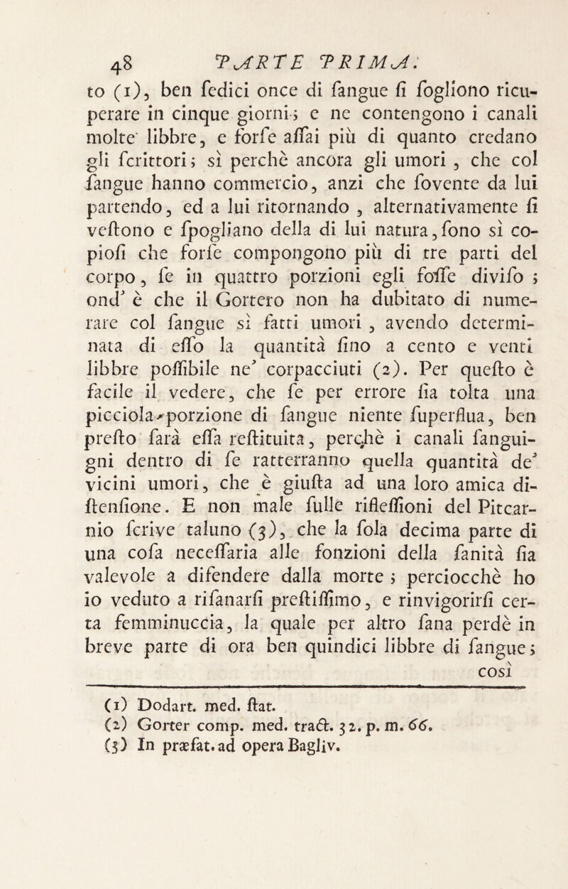 to (1)5 ben fcdici once di fangiie fi fogllono ricu¬ perare in cinque giorni , e ne contengono i canali molte' libbre, e forfè affai più di quanto credano gli fcrittori ; sì perchè ancora gli umori , che col fangue hanno commercio, anzi che fovente da lui partendo, ed a lui ritornando , alternativamente fi vertono e fpogliano della di lui natura,fono sì co- piofi che forfè compongono più di tre parti del corpo 5 fe in quattro porzioni egli foife divifo ; ond è che il Gortero non ha dubitato di nume¬ rare col fangue sì fatti umori , avendo determi¬ nata di erto la quantità fino a cento e venti libbre poffibile ne^ corpacciuti (2). Per querto c facile il vedere, che fe per errore fia tolta una picciola^porzione di fangue niente fuperflua, ben prerto farà elfa rertituita, perqhè i canali fangui- gni dentro di fe ratterranno quella quantità de^ vicini umori, che è giurta ad una loro amica di- rtenfione. E non male fuHe rifleffioni del Pitear- nio fcrive taluno (3),„che la fola decima parte di una cofa neceffaria alle fonzioni della fanità fia valevole a difendere dalla morte j perciocché ho io veduto a rifanarfi prertiflìmo, e rinvigorirfi cer¬ ta femminuccia, la quale per altro fana perdè in breve parte di ora ben quindici libbre di fangue > cosi (1) Dodart med. fiat. (2) Gorter comp. med. tradì:. 32. p. m. 66, (3) In prsefat.ad opera Bagliv.