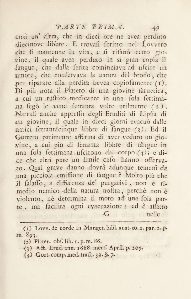 così un’ altra, che in dieci ore ne avea perduto diecinovc libbre. E trovafi fcritto 'nel Lovvero che fi mantenne in vita, e fi rifanò -certo gio¬ vine, il quale avea perduto in sì gran copia il Eangue, che dalla ferita cominciava ad ufeire .un umore, che .confervava la natura del brodo, che ,pcr riparare alla perdita bevea copiofamente (i). JDI pLìi nota il Fiaterò di una giovine farnetica, a cui un .ruftico medicante in una fola fettima- .na fegò le vene fettanta volte utilmente ( 2 ) . .Narrali anche appreìTo degli Eruditi di Lipfia di un giovine, il quale in dicci giorni evacuò dalle narici fettantacinque libbre di fangue (3). Ed il Gortero parimente afferma di aver veduto un gio¬ vine, a cui più di fettanta libbre di fàngue in una fola fettimana .ufeirono dal corpo (4); e di¬ ce che altri pure un fimile cafo hanno offerva- 10. Qual grave danno .dovrà adunque temerfi da una piccioia emiffione di fangue ? Molto più che il falaffo, a differenza de^ purgativi , non è ri¬ medio nemico -della natura nofira, perchè non c violento, nè determina il moto ad’ una fola par¬ te , ma facilita ogni evacuazione j ed è affatto G nelle (1) Lovv. de corde in Manget. bibl. anat. to. i. par.2. p- ’m. 893. (2) Piater. obf. lib. i. p. m. 86. (3) A (Si:. Erud. ann. 1688. menf. Aprii, p. 205^, (4) Gore. comp. med. traèl. 32. §. 7*