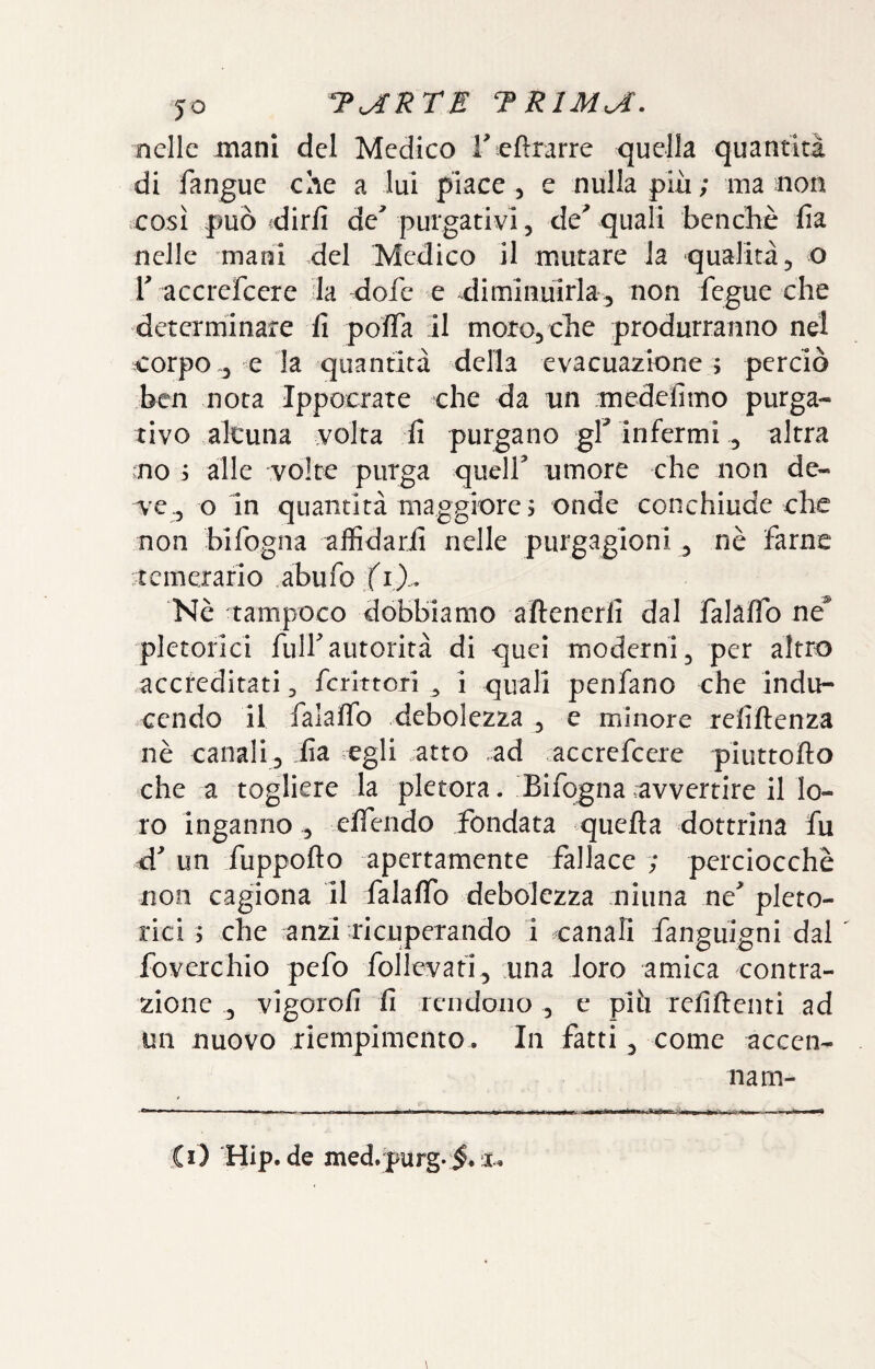 jo TaRTE TRlMa. nelle mani del Medico l^efìrarre quella quantità di fangue che a lui piace, e nulla più; ma non così può idirfi de' purgativi, de^ quali benché fia nelle mani del ‘Medico il mutare la qualità, o r accrefeere la <lofc e diminuirla , non fegue che determinare fi poffa 11 moro, che produrranno nel corpo .3 e la quantità della evacua2Ìone ; perciò ben nota Ippocrate che da nn medefìmo purga¬ tivo alcuna volta fi purgano gl' Infermi, altra no 3 alle volte purga quell' umore che non de¬ ve., o In quantità maggiore 5 onde conchiude che non bifogna aifidarfi nelle purgagioni, nè farne :t c m erari o . abu fo f i )... Nè tampoco dobbiamo aftenerli dal falaflb né^ pletorici full'autorità di quei moderni, per altro accreditati, fcrlttorl , i quali penfano che indu- cendo il falalfo debolezza , e minore refiftenza nè canali, fia egli .atto ad accrefeere piuttofto che a togliere la pletora. Bifogna avvertire il lo¬ ro inganno, clfendo fondata quella dottrina fu d' un fuppofto apertamente fallace ; perciocché non cagiona 11 falalTo debolezza ninna ne' pleto¬ rici 5 che anzi ■ricuperando 1 canaH fanguigni dal foverchio pefo follevafi, una loro amica contra¬ zione , vigorofi fi rendono , e più refiftenti ad nn nuovo riempimento. In fatti, come accen¬ na m-