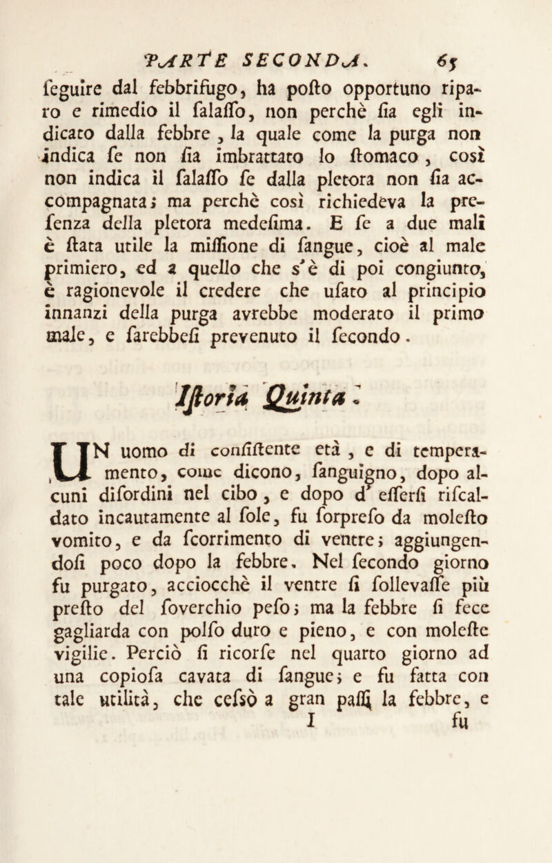 feguire dal febbrifiigo, ha pollo opportuno ripa¬ ro e rimedio il falalTo, non perchè lìa egli in¬ dicato dalla febbre , la quale come la purga non indica fe non lìa imbrattato lo ftomaco , così non indica il falaflb fe dalla pletora non lìa ac¬ compagnata; ma perchè così richiedeva la pre- fenza della pletora medefima. E fe a due mali è Hata utile la milfione di fangue, cioè al male primiero, ed a quello che s'è di poi congiunto, è ragionevole il credere che ufato al principio innanzi della purga avrebbe moderato il primo male, e farebbelì prevenuto il fecondo. Ifiorfd Qmnta l UN uomo di confiftente età , c di tempera¬ mento, come dicono, fanguìgno, dopo al¬ cuni difordini nel cibo, e dopo d^ elferfi rifcal- dato incautamente al fole, fu forprefo da molefto vomito, e da feorrimento di ventre; aggiungen¬ doli poco dopo la febbre. Nel fecondo giorno fu purgato, acciocché il ventre li follevalfe più pretto del foverchio pefo; ma la febbre fi fece gagliarda con polfo duro e pieno, e con moiette vigilie. Perciò fi ricorfe nel quarto giorno ad una copiofa cavata di fangue; e fu fatta con tale utilità, che cefsò a gran pali; la febbre, e