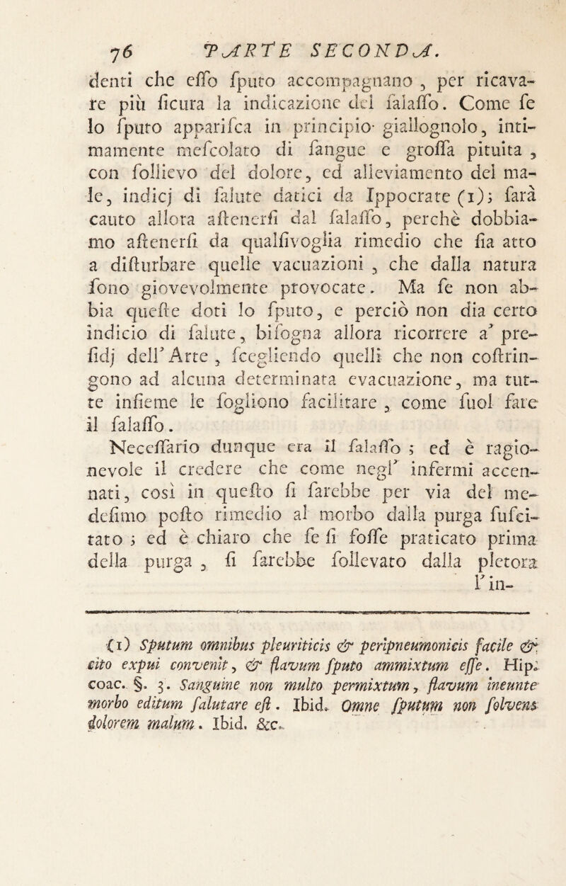 denti che effo fputo accompagnano , per ricava¬ re più ficura la indicazione dei falaffo. Come fe 10 fputo apparifea in principio- giallognolo, inti¬ mamente mcfcolaro di fangue e groffa pituita ^ con follicvo del dolore, ed alleviamento dei ma¬ le, indie] di lalute datici da Ippocrate (i); farà cauto allora aftenerfi dal falaffo, perchè dobbia¬ mo afrenerli da qualfivogiia rimedio che fia atto a difìiirbare quelle vacuazioni , che dalla natura fono giovevolmente provocate. Ma fe non ab¬ bia quefte doti Io fputo, e perciò non dia certo indicio di fallite, bifogna allora ricorrere a'pre- fidj deir Arte 3 fceglicndo quelli che non coftrin- gono ad alcuna determinata evacuazione, ma tut¬ te infieme le fogiiono facilitare, come fuol fare 11 falaffo. Neceffario dunque era II falafìo ; ed è ragio¬ nevole il credere che come negf infermi accen¬ nati, così in quefto fi farebbe per via del me- defimo pollo rimedio al morbo dalla purga fufei- rato 5 ed è chiaro che fe fi foffe praticato prima della purga , fi farebbe follevato dalla pletora r in- (i) Sputum omnibus pleuriticìs & perlpneumonkis facile cito expui convenite & flavum fputo ammixtum effe. Hip; coac. §. 3. Sanguine non multo permìxtum, flavum ìneunte- morho edìtum [aiutare efl, Ibid. Omne fputum non folvens iolmm malum* Ibid.