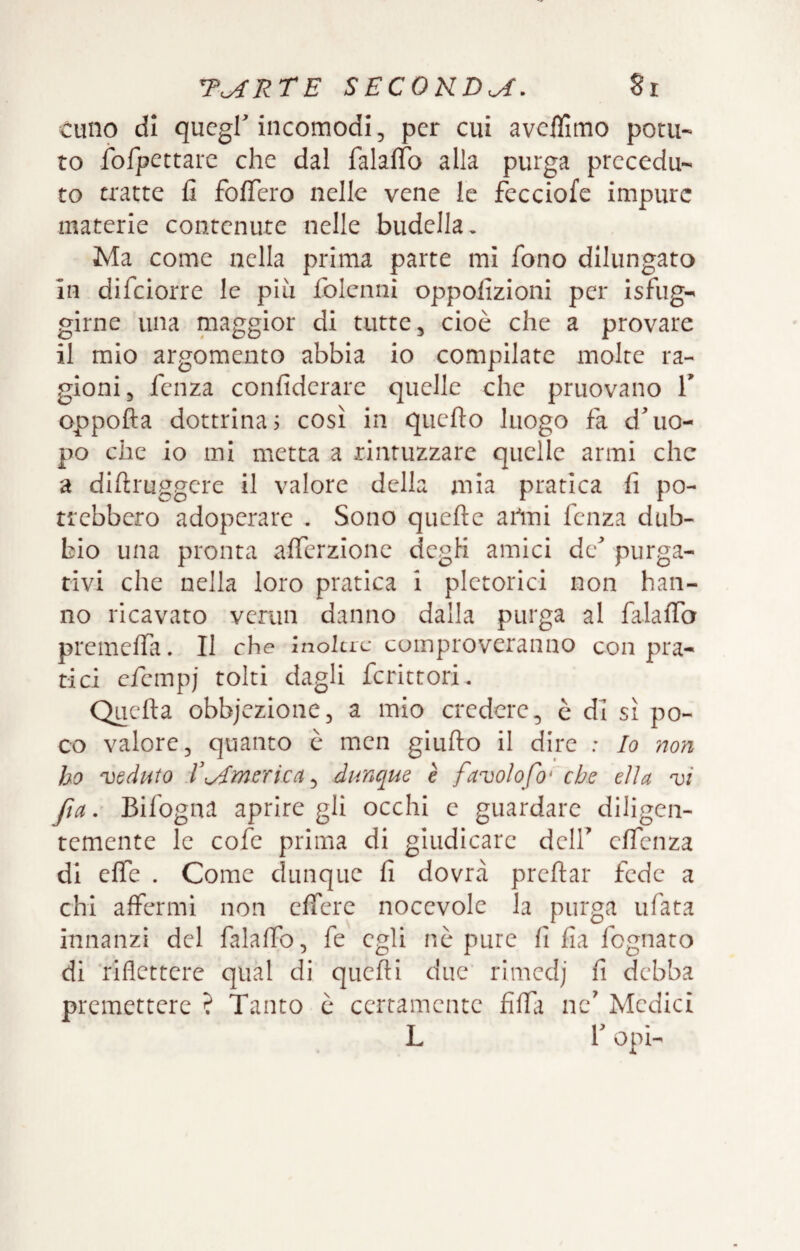 cullo di quegl'incomodi, per cui aveflìmo potu¬ to fofpettare che dal falalTo alla purga precedu¬ to tratte fi foficro nelle vene le fecciofe impure materie contenute nelle budella. Ma come nella prima parte mi fono dilungato in difeiorre le più folcimi oppofizioni per Isfug- girne una maggior di tutte, cioè che a provare il mio argomento abbia io compilate molte ra¬ gioni, fenza confidcrare quelle che pruovano T oppofta dottrina? così in qiicfio luogo fa d'uo¬ po che io mi metta a rintuzzare quelle armi che a diftruggere il valore della mia pratica fi po¬ trebbero adoperare . Sono quefte ailni fenza dub¬ bio una pronta afferzionc degli amici de' purga¬ tivi che nella loro pratica i pletorici non han¬ no ricavato vemn danno dalla purga al falalTa premelfa. Il che inoltre comproveranno con pra¬ tici efempj tolti dagli fcrittori. Quella obbjczionc, a mio credere, è di sì po¬ co valore, quanto e mcn giullo il dire : Io non ho 'veduto rAmerica ^ dunque è favolofo* che ella vi fta. Bifogna aprire gli occhi c guardare diligen¬ temente le cofe prima di giudicare dell' elfenza di effe . Come dunque fi dovrà prcllar fede a chi affermi non clferc nocevolc la purga tifata innanzi del falalfo, fe egli nò pure fi fia fognato di riflettere qual di quelli due rimedj fi debba premettere ? Tanto è certamente filft nc' Medici L l'opi-