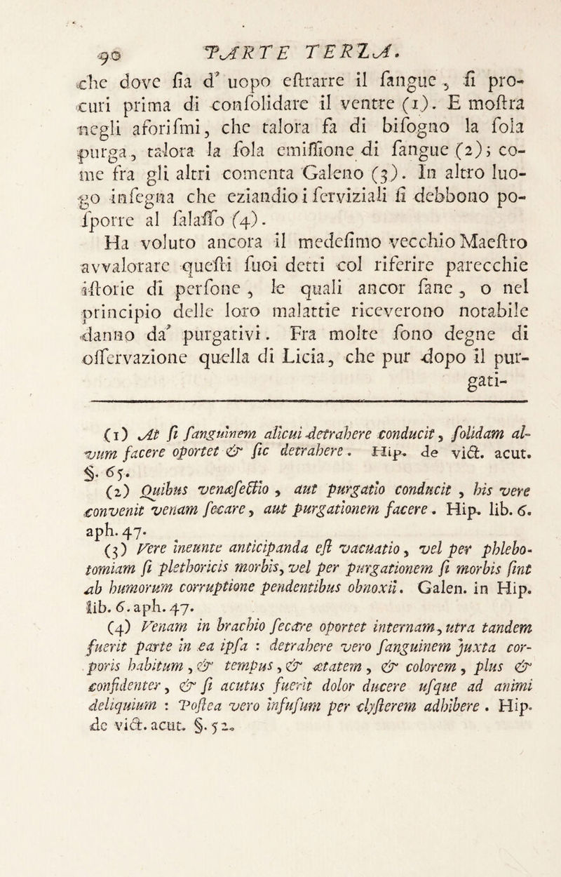 clic dove fia d' uopo eftrarre il fangue 5 fi pro¬ curi prima di coiifolidarc il ventre (i). E moftra iicgli aforifmi, che talora fa di bifogno la fola purga 5 talora la fola emiffioiie di fangue (2) s co¬ me fra gli altri comenta Galeno (3). In altro luo¬ go infegna che eziandio i fcrviziali fi debbono po- Iporrc al falaffo (^). Ha voluto ancora il medefimo vecchio Maeftro avvalorare quefti foci detti col riferire parecchie iftoiie di perfone ^ le quali ancor fané 3 o nel principio delle loro malattie riceverono notabile danno da' purgativi. Fra molte fono degne di olfcrvazione quella di Licia^ che pur dopo il pur¬ gati¬ ci) fi fanguinem àllcuì detrahere conducìt ^ foMam aU 7Mm facere oporut & fic detrahere. tiip. de vìd. acut. ^5- (2) Quibus ven^fedlo 3 aut purgatlo conducit , bis vere .£onvenit venam fe^arCj am purgatimem facere. Hip. lib. aph. 47. (3) p^ere ineunte antìcìpanda efl vacuatio, vel per phlebo- tomiam fi plethoricis morbls^ vel per purgationem fi morhis fint M-h humorum corruptione pendentihus ohnoxìu Galen. in Hip. lib. 6. apli. 47. (4) Venam in hrachio fecare oportet internami utra tandem fuerit parte In ea ipfa : detrubere vero fanguinem juxta cor- poris habìtum , & tempus, & ^tatem , & colorem, plus £onfidenter y & fi acutus fuerit dolor ducere ufque ad animi deliquium : Voflea vero infufum per clyfterem adhlbere . Hip* de vidi, actit. §. 52^