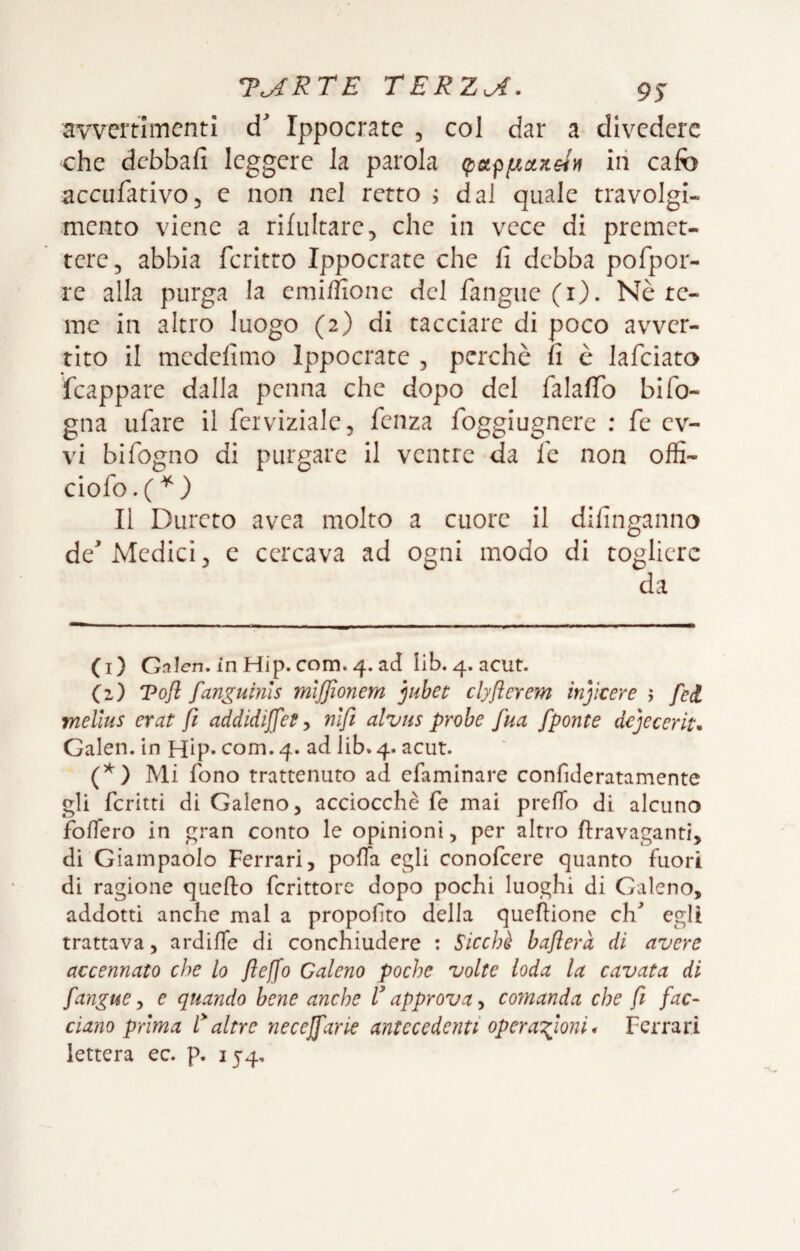 aweitiincnti Ippocrate 5 col dar a divedere che debbafi leggere la parola (paffxaxHii in cafo accufativOj e non nel retro ; dal quale travolgi¬ mento viene a rifultare, che in vece di premet¬ tere, abbia fcritto Ippocrate che fi debba pofpor- re alla purga la emi/fionc del fangue (i). Nè te¬ me in altro luogo (2) di tacciare di poco avver¬ tito il medefimo Ippocrate , perchè fi è lafciato feappare dalla penna che dopo del falafib bifo¬ gna ufare il ferviziale, fenza foggiugnere ; fe ev- vi bifogno di purgare il ventre da fc non offi- ciofo.('^) Il Durerò avea molto a cuore II difinganno de^ Medici, e cercava ad ogni modo di togliere da (i) Gnien. in Hip. com. 4. ad lib. 4. acut. (z) Tofl fanguinis mlffionem jjuhet clyflerem injìcere 5 feti mellus erat fi addidiffet-, nifi alvus probe fua /ponte dejecerit* Galen. in Hip* com. 4. ad lib. 4. acut. Mi fono trattenuto ad efaminare confideratamente gli fcritti di Galeno, acciocché fe mai prefTo di alcuno foffero in gran conto le opinioni, per altro ftravaganti, di Giampaolo Ferrari, polla egli conolcere quanto fuori di ragione quello fcrittorc dopo pochi luoghi di Galeno, addotti anche mal a propollto della quefiione ch^ egli trattava, ardiffe di conchiudere : Sicché haflerà di avere accennato che lo fteffo Galeno poche volte loda la cavata di fanoney e quando bene anche rapprova^ comanda che fi fac¬ ciano prima l'altre necejfarie antecedenti opera':fioni* Ferrari lettera ec. p. 154,