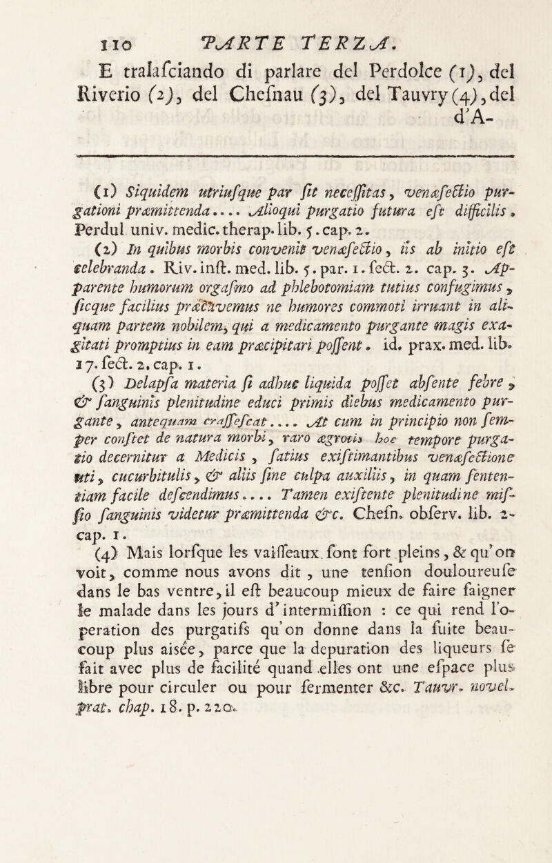 E tralafciando di parlare del Perdolce (i^, del Riverio (2^, del Chefnau fj), del Tauvry(4},del d’A- (1) Siquidem utriufque par ftt necefjitas^ ^en^fe^iio pur- gationi prd^mittenda. •. • ^Alloquì purgano futura eft difficllis * Perdul univ. medie, therap. lib. 5. cap. 2, (2) In quìhus morbis convenk ven^fe^iio y iis ab ìnitio eft selebranda. Riv.inft. med. lib. 5. par. i. fedi. 2. cap. 3. ap¬ parente humorum orgafmo ad phkbotomiam tutius confugimus , ficque facilius prtztlivemus ne humores commoti irruant in ali- quam partem nobilemy qui a medicamento purgante magis exa- gitati promptim in eam pr<zcipitari pojfent. id. prax. med. lib. 17. lèd:. 2. cap. I. ('3) Delapfa materia fi adhuc liquida poffet ahfente febre ^ & fanguinis plenitudine educi primis dlebus medicamento pur¬ gante y antequam crajfefcat.... ^t cum in principio non fem- per conftet de natura morbi, raro <£grmi5 hoc tempore purga- ilo decernitur a Medieis , fatius exiftimantihus ven^feSiione Utiy cucurbitulis y aliis fine culpa auxiliisy in quam fenten- tiam facile defeendimus..,. Tamen exiftente plenitudine mif- fio fanguinis videtur pr^mittenda &c, Chefn. obierv. lib. 2- cap. I. (4) Mais lorfque les vaideaux. font fort pleir^s, & qu’^on voit,. comme nous avons dit y une tenfìon douloureufe dans le bas ventre,il eft beaucoup mieux de faire faigner le malade dans les jours d'intermiftìon : ce qui rend lo- peration des purgatifs qu’on donne dans la fuite beau¬ coup plus aisée > parce que la depuration des liqueurs ih fait avec plus de facilité quand .elles ont une efpace plus libre pour circuler ou pour fermenter &c. Tauvr. noveL prat. chap, 18. p. 2za.-