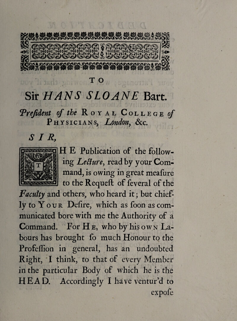 < ;<s» !4>«J l4#^'Asr%J %o> mmmm&mmmmmm) T O Sir HANS SLOANE Bart. !Vrefident of the Royal College of Physicians, London, See. H E Publication of the follow¬ ing Lefture, read by your Com¬ mand, is owing in great meafure to the Requeft of feveral of the Faculty and others, who heard it; but chief¬ ly to Y o u R Defire, which as foon as com- municated bore with me the Authority of a Command. For H e, who by his own La¬ bours has brought fo much Honour to the Profeflion in general, has an undoubted Right, I think, to that of every Member in the particular Body of which he is the HEAD. Accordingly I have ventur’d to expofe SIR,