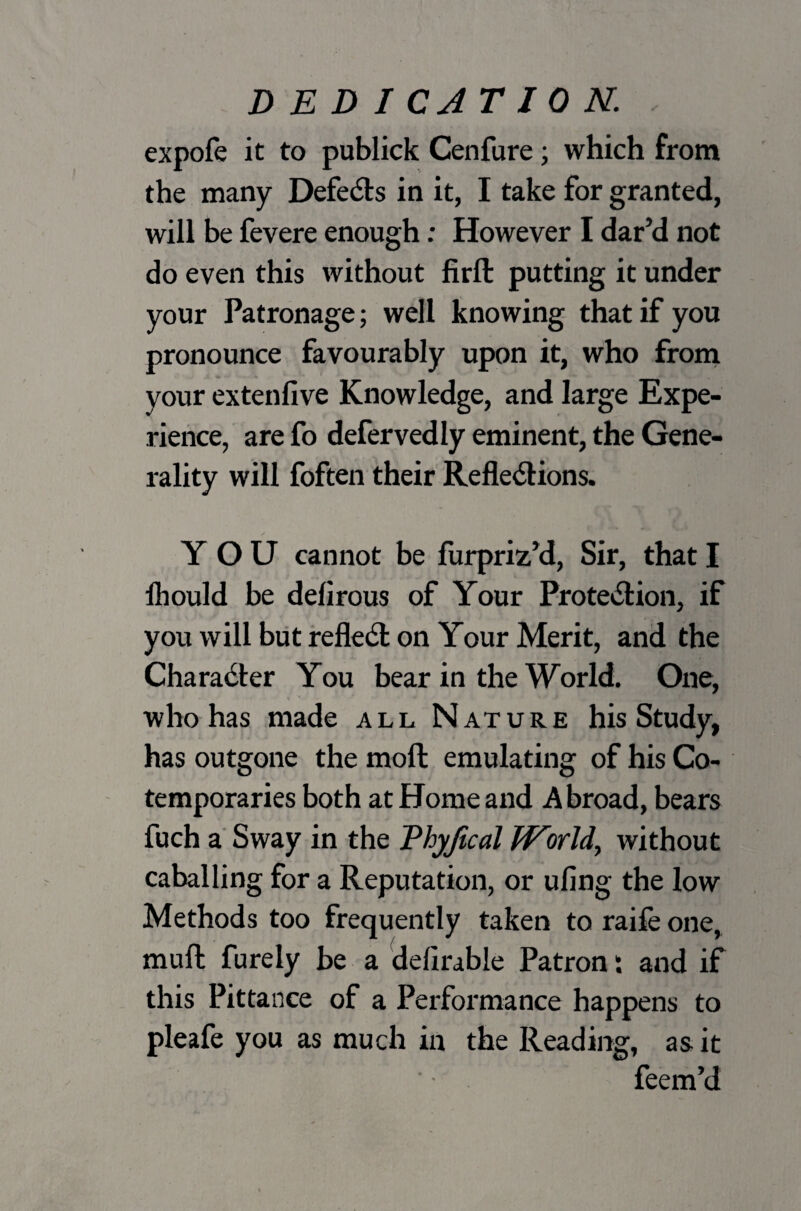 DEDICATION. expofe it to publick Cenfure; which from the many Defers in it, I take for granted, will be fevere enough: However I dar’d not do even this without firft putting it under your Patronage; well knowing that if you pronounce favourably upon it, who from your extenfive Knowledge, and large Expe¬ rience, are fo defervedly eminent, the Gene¬ rality will foften their Reflexions. YOU cannot be furpriz’d, Sir, that I lhould be delirous of Your Protection, if you will but refleX on Your Merit, and the CharaXer You bear in the World. One, who has made all Nature his Study, has outgone the moft emulating of his Co¬ temporaries both at Home and Abroad, bears fuch a Sway in the Thyjical World, without caballing for a Reputation, or ufing the low Methods too frequently taken to raife one, muft furely be a delirable Patron: and if this Pittance of a Performance happens to pleafe you as much in the Reading, as it feem’d
