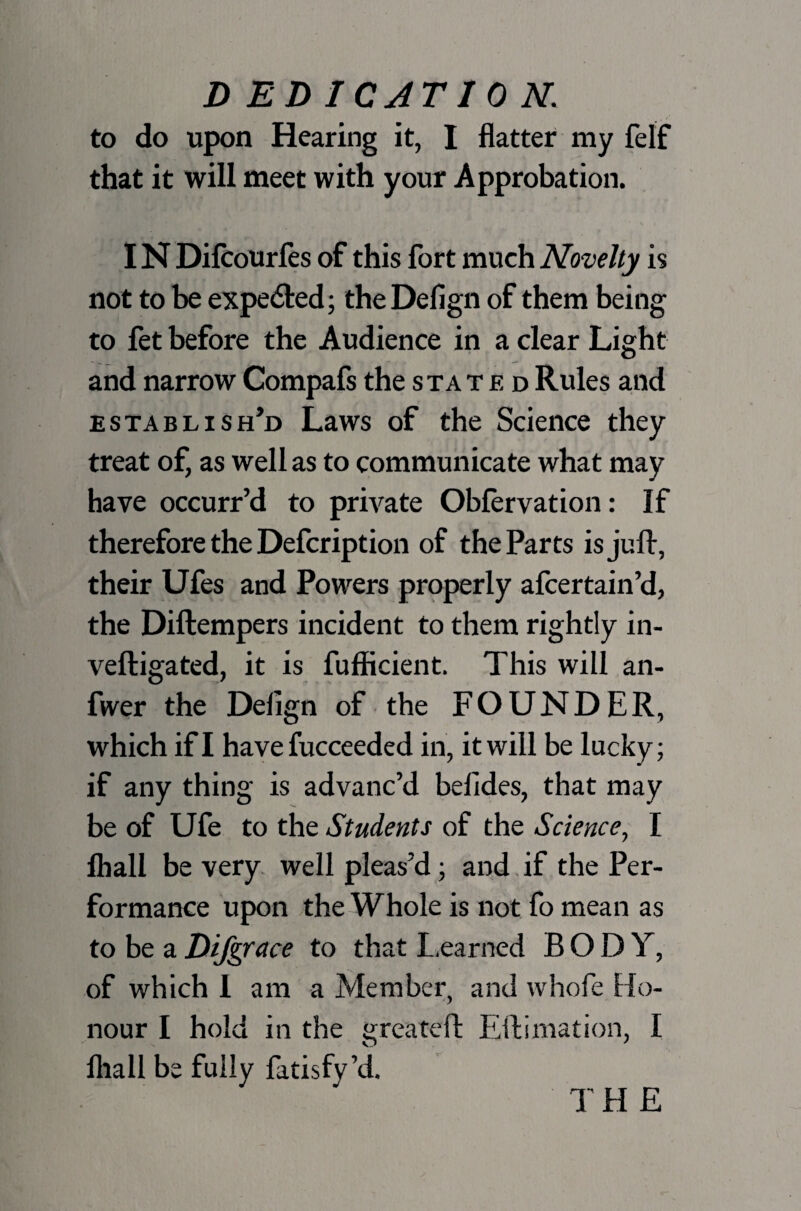 to do upon Hearing it, I flatter my felf that it will meet with your Approbation. IN Difcourfes of this fort much Novelty is not to be expected; the Defign of them being to fet before the Audience in a clear Light and narrow Compafs the stated Rules and establish’d Laws of the Science they treat of, as well as to communicate what may have occurr’d to private Obfervation: If therefore the Defcription of the Parts is juft, their Ufes and Powers properly afcertain’d, the Diftempers incident to them rightly in- veftigated, it is fufficient. This will an- fwer the Defign of the FOUNDER, which if I have fucceeded in, it will be lucky; if any thing is advanc’d belides, that may be of Ufe to the Students of the Science, I lhall be very well pleas’d; and if the Per¬ formance upon the Whole is not fo mean as to be a Difgrace to that Learned BODY, of which I am a Member, and whofe Ho¬ nour I hold in the greateft Eftimation, I lhall be fully fatisfy’d. THE