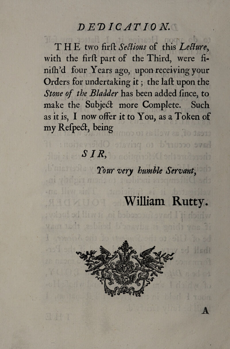 _• - ,■ THE two firft SeElions of this Letture, with the firft part of the Third, were fi- nifh’d four Years ago, upon receiving your Orders for undertaking it; the laft upon the Stone of the Bladder has been added fince, to make the Subject more Complete. Such as it is, I now offer it to You, as a Token of my Refpetft, being SIR, Tour very humble Servant, William Rutty.