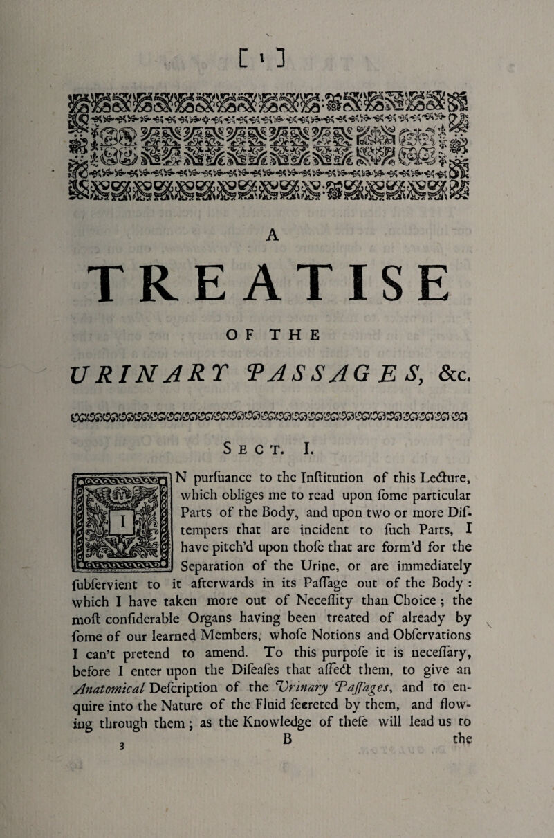 TREATISE O F T H E URINART PASSAGES, &c. Sect. I. N purfuance to the Inftitution of this Le&ure, which obliges me to read upon ibme particular Parts of the Body, and upon two or more Dif- tempers that are incident to fuch Parts, I have pitch’d upon thofe that are form’d for the Separation of the Urine, or are immediately fubfervient to it afterwards in its Paflage out of the Body : which I have taken more out of NecefTity than Choice ; the molt confiderable Organs having been treated of already by fome of our learned Members, whofe Notions and Obfervations I can’t pretend to amend. To this purpofe it is neceflary, before I enter upon the Difeafes that affed: them, to give an Anatomical Defcription of the Urinary Tajfagcs, and to en¬ quire into the Nature of the Fluid feereted by them, and flow¬ ing through them; as the Knowledge of thefe will lead us to B the a