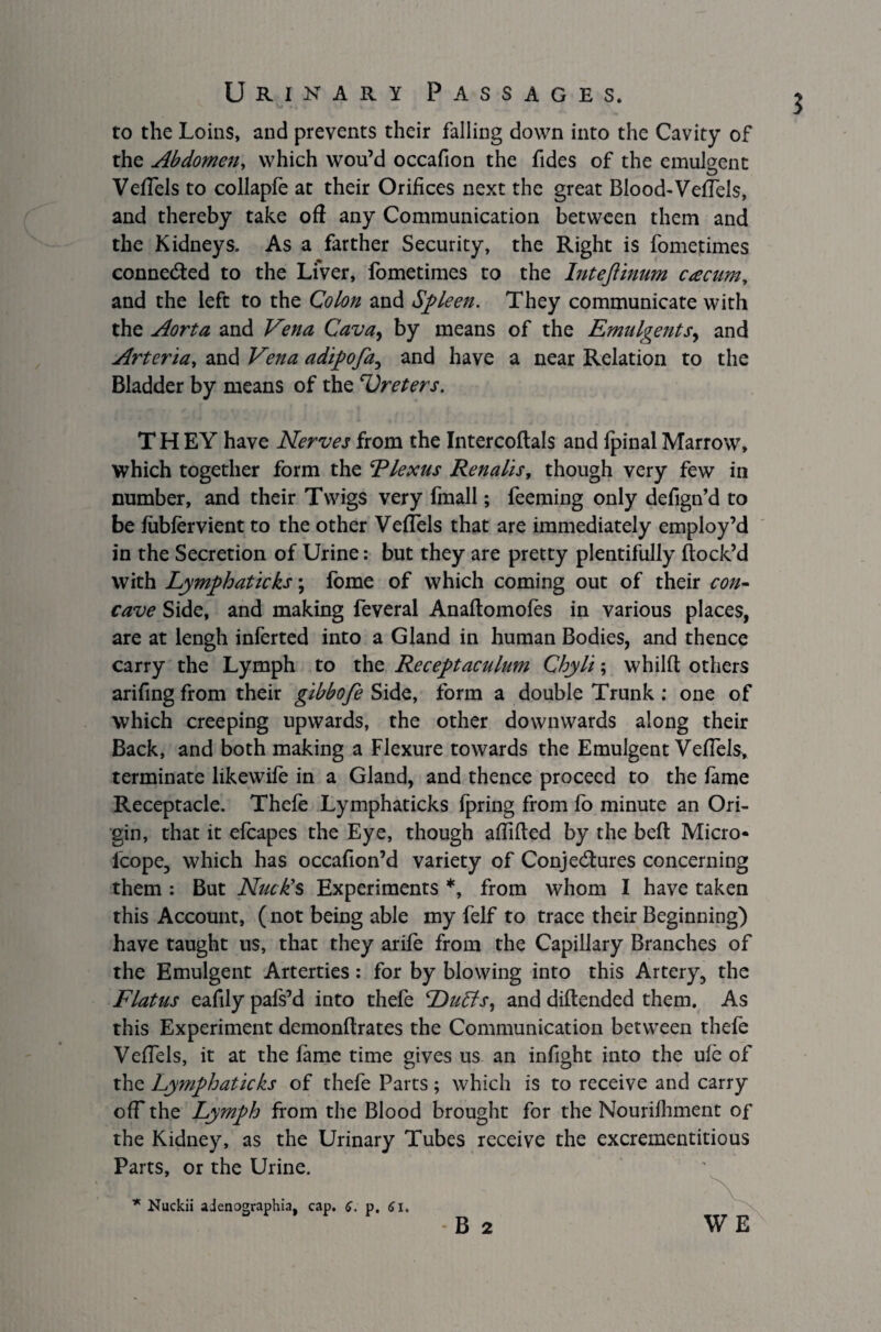 to the Loins, and prevents their falling down into the Cavity of the Abdomen, which wou’d occafion the fides of the emulgent VefTels to collapfe at their Orifices next the great Blood-VelTels, and thereby take oft any Communication between them and the Kidneys. As a farther Security, the Right is fomepimes connected to the Liver, fometimes to the Intejlinum cacum, and the left to the Colon and Spleen. They communicate with the Aorta and Vena Cava, by means of the Emulgentsy and Arteria, and Vena adipofa, and have a near Relation to the Bladder by means of the 'Ureters. T H EY have Nerves from the Intercoftals and fpinal Marrow, which together form the Elexus Renalis, though very few in number, and their Twigs very fmall; feeming only defign’d to be fubfervient to the other Veftels that are immediately employ’d in the Secretion of Urine: but they are pretty plentifully flock’d with Lymphaticks; fome of which coming out of their con¬ cave Side, and making feveral Anaftomofes in various places, are at lengh inferted into a Gland in human Bodies, and thence carry the Lymph to the Receptaculum Chyli; whilft others arifing from their gibbofe Side, form a double Trunk : one of which creeping upwards, the other downwards along their Back, and both making a Flexure towards the Emulgent Veftels, terminate likewife in a Gland, and thence proceed to the fame Receptacle. Thefe Lymphaticks fpring from fo minute an Ori¬ gin, that it efcapes the Eye, though aftifled by the beft Micro- lcope, which has occafion’d variety of Conjectures concerning them : But Nick's Experiments *, from whom I have taken this Account, (not being able my felf to trace their Beginning) have taught us, that they arife from the Capillary Branches of the Emulgent Arterties: for by blowing into this Artery, the Flatus eaftly pafs’d into thefe Duffs, and diftended them. As this Experiment demonftrates the Communication between thefe Veftels, it at the fame time gives us an inftght into the ufe of the Lymphaticks of thefe Parts; which is to receive and carry off the Lymph from the Blood brought for the Nourifhment of the Kidney, as the Urinary Tubes receive the excrementitious Parts, or the Urine.