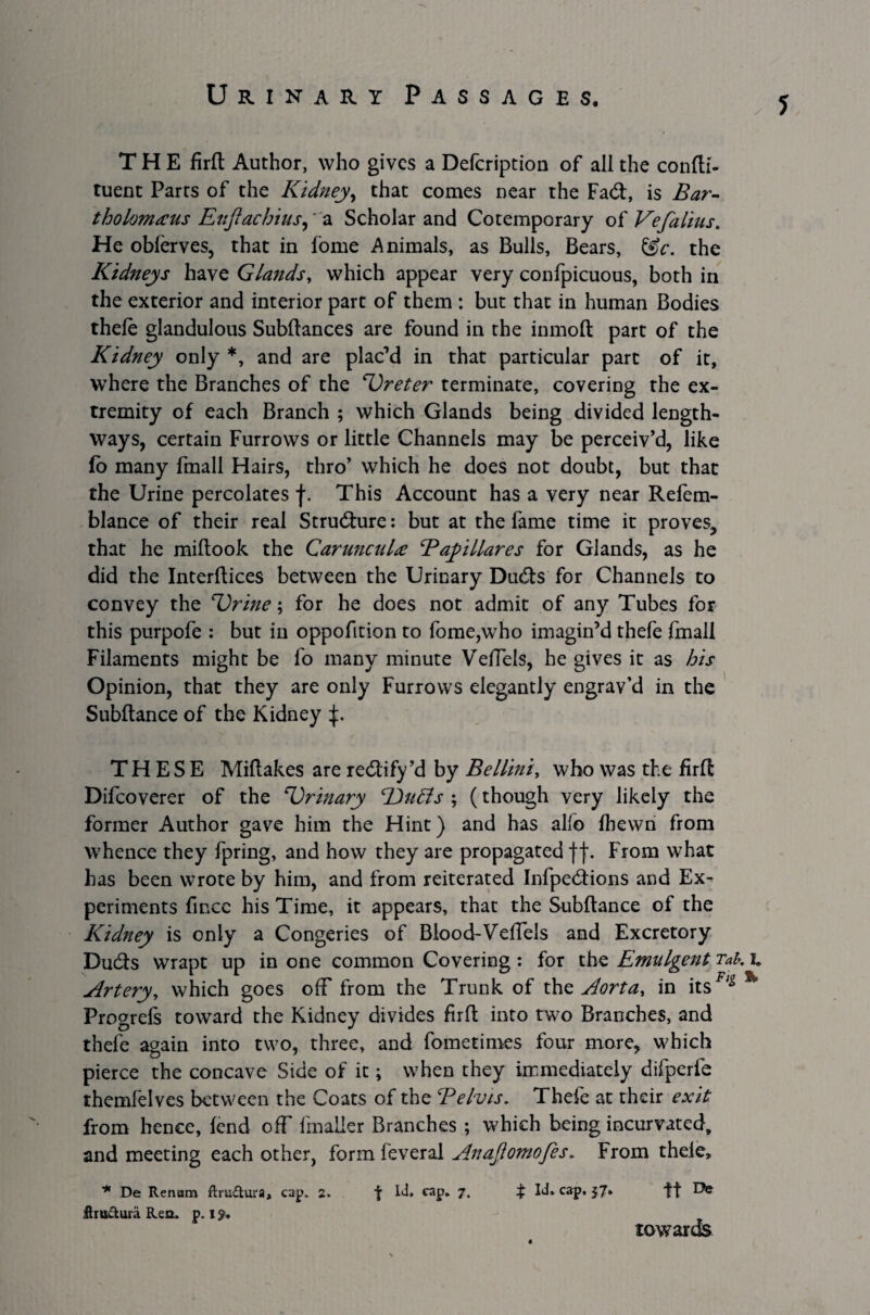 THE firft Author, who gives a Defeription of all the confti- tuent Parts of the Kidney, that comes near the Fad:, is Bar¬ tholomews Euftachius, a Scholar and Cotemporary of Vefalius. He oblerves, that in fome Animals, as Bulls, Bears, &c. the Kidneys have Glands, which appear very confpicuous, both in the exterior and interior part of them : but that in human Bodies thefe glandulous Subftances are found in the inmoft part of the Kidney only *, and are plac’d in that particular part of it, where the Branches of the 'Ureter terminate, covering the ex¬ tremity of each Branch ; which Glands being divided length¬ ways, certain Furrows or little Channels may be perceiv’d, like fo many fmall Hairs, thro’ which he does not doubt, but that the Urine percolates f. This Account has a very near Refem- blance of their real Strudure: but at the fame time it proves, that he miltook the Carunculie Bayillares for Glands, as he did the Interftices between the Urinary Duds for Channels to convey the 'Urine; for he does not admit of any Tubes for this purpofe : but in oppofition to fome,who imagin’d thefe fmall Filaments might be fo many minute Veffels, he gives it as bis Opinion, that they are only Furrows elegantly engrav’d in the Subftance of the Kidney f. THESE Miftakes are redify’d by Bellini, who was the firft Difcoverer of the 'Urinary dJuBs ; (though very likely the former Author gave him the Hint) and has alfo fhewn from whence they fpring, and how they are propagated ff. From what has been wrote by him, and from reiterated Infpedions and Ex¬ periments fince his Time, it appears, that the Subftance of the Kidney is only a Congeries of Blood-Veffels and Excretory Duds wrapt up in one common Covering: for the Emulgent Tab. i» Artery, which goes off from the Trunk of the Aorta, in itsFlg % Progrefs toward the Kidney divides firft into two Branches, and thefe again into two, three, and fometimes four more, which pierce the concave Side of it; when they immediately difperfe themfelves between the Coats of the Telvis. Thefe at their exit from hence, fend off fmaller Branches ; which being incurvated, and meeting each other, form feveral Anajiomofes, From thele, * De Renam ftru&ura, cap. 2. f Id. cap. 7. % Id. cap. 57* ft ^ flru&iua Ren. p. iy. towards