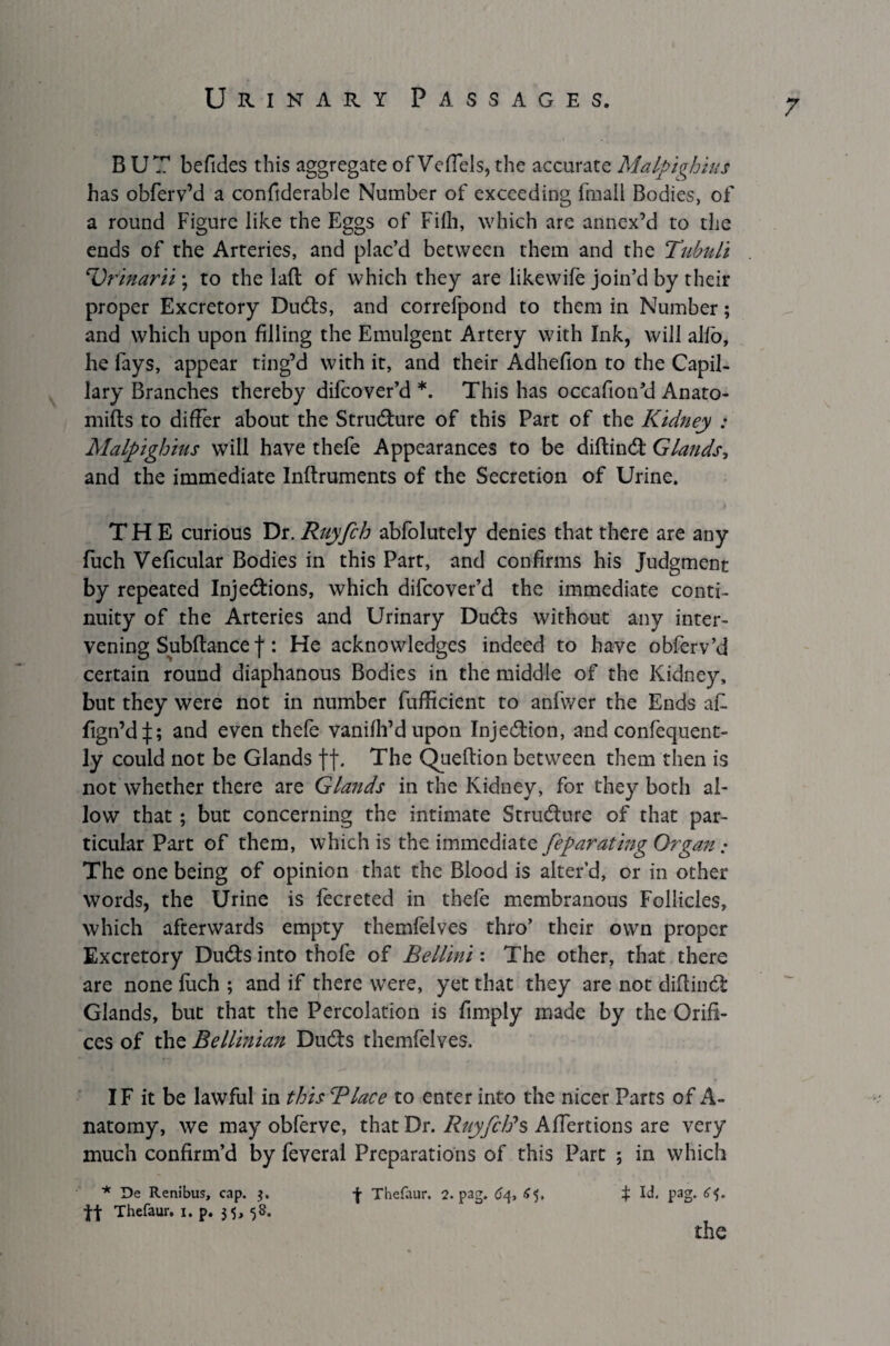 BUT befides this aggregate of VeSIels, the accurate Malpighius has obferv’d a considerable Number of exceeding fmall Bodies, of a round Figure like the Eggs of Filh, which are annex’d to the ends of the Arteries, and plac’d between them and the Tubnli Urinarii; to the lad of which they are likewife join’d by their proper Excretory DuCts, and correfpond to them in Number; and which upon filling the Emulgent Artery with Ink, will alfo, he fays, appear ting’d with it, and their Adhefion to the Capil¬ lary Branches thereby difcover’d *. This has occafion’d Anato¬ mists to differ about the Structure of this Part of the Kidney : Malpighius will have thefe Appearances to be diftinCt Glands, and the immediate Instruments of the Secretion of Urine. THE curious Dr. Ruyfch abfolutely denies that there are any fuch Veficular Bodies in this Part, and confirms his Judgment by repeated Injections, which difcover’d the immediate conti¬ nuity of the Arteries and Urinary DuCts without any inter¬ vening Subftance f: He acknowledges indeed to have obferv’d certain round diaphanous Bodies in the middle of the Kidney, but they were not in number fufficient to anfwer the Ends aE fign’dj; and even thefe vanish’d upon Injection, and confequent- ly could not be Glands ff. The Question between them then is not whether there are Glands in the Kidney, for they both al¬ low that ; but concerning the intimate Structure of that par¬ ticular Part of them, which is the immediate feparating Organ; The one being of opinion that the Blood is alter’d, or in other words, the Urine is fecreted in thefe membranous Follicles, which afterwards empty themfelves thro’ their own proper Excretory DuCts into thofe of Bellini: The other, that there are none Such ; and if there were, yet that they are not diftinCt Glands, but that the Percolation is fimply made by the Orifi¬ ces of the Bellinian DuCts themfelves. IF it be lawful in this Blace to enter into the nicer Parts of A- natomy, we may obferve, that Dr. RuyfcBs Affertions are very much confirm’d by feveral Preparations of this Part ; in which * De Renibus, cap. ?. f Thefaur, 2. pag. 64, £5. f Id. pag. £5. tt Thefaur. 1. p. 35, 58. the