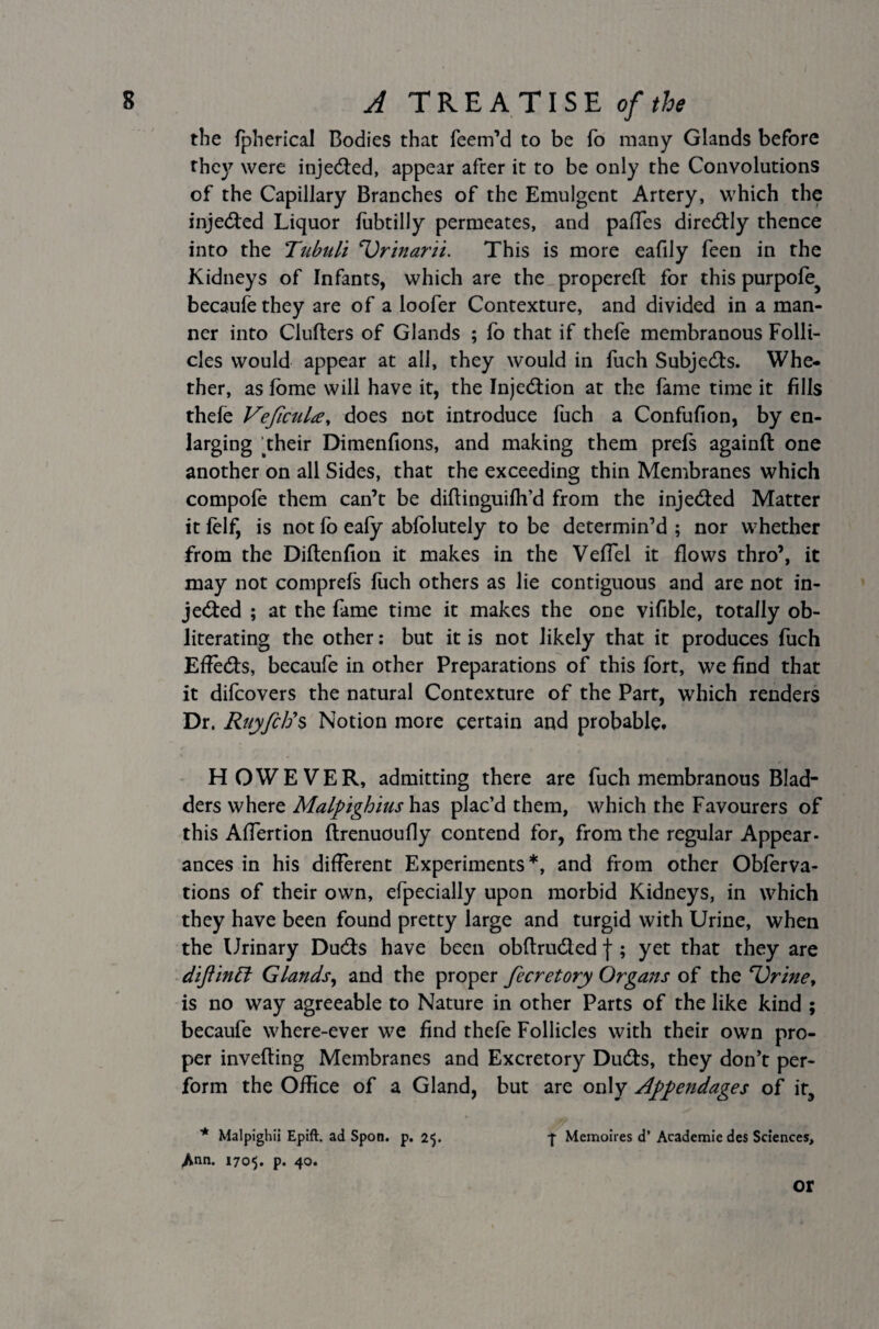 the fpherical Bodies that Teem’d to be To many Glands before they were injeded, appear after it to be only the Convolutions of the Capillary Branches of the Emulgent Artery, which the injeded Liquor fubtilly permeates, and paffes direcftly thence into the Tubuli Urinarii. This is more eafily feen in the Kidneys of Infants, which are the propereft for this purpofe^ becaufe they are of a loofer Contexture, and divided in a man¬ ner into Clufters of Glands ; fo that if thefe membranous Folli¬ cles would appear at all, they would in fuch Subjects. Whe¬ ther, as lome will have it, the Injection at the fame time it fills thefe VeficuU, does not introduce fuch a Confufion, by en¬ larging their Dimenfions, and making them prefs againft one another on all Sides, that the exceeding thin Membranes which compofe them can’t be diftinguiffi’d from the injected Matter it felf, is not fo ealy abfolutely to be determin’d ; nor whether from the Diftenfion it makes in the VefTel it flows thro’, it may not comprefs fuch others as lie contiguous and are not in¬ jeded ; at the fame time it makes the one vifible, totally ob¬ literating the other: but it is not likely that it produces fuch EfTeds, becaufe in other Preparations of this fort, we find that it difcovers the natural Contexture of the Part, which renders Dr. Ruyfctis Notion more certain and probable. HOWEVER, admitting there are fuch membranous Blad¬ ders where Malpighius has plac’d them, which the Favourers of this Affertion ftrenuoufly contend for, from the regular Appear¬ ances in his different Experiments*, and from other Obferva- tions of their own, efpecially upon morbid Kidneys, in which they have been found pretty large and turgid with Urine, when the Urinary Duds have been obrtruded j ; yet that they are diftinpt Glands, and the proper fecretory Organs of the Urine y is no way agreeable to Nature in other Parts of the like kind ; becaufe where-ever we find thefe Follicles with their own pro¬ per inverting Membranes and Excretory Duds, they don’t per¬ form the Office of a Gland, but are only Appendages of it, * Malpighii Epift. ad Spon. p. 25. -f Memoires d’ Academie des Sciences, Ann. 1705. p. 40. or