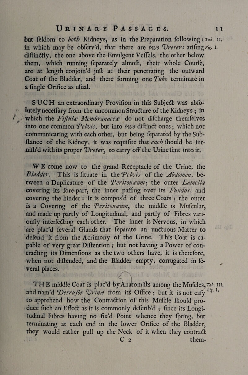 but feldom to both Kidneys, as in the Preparation following ; Tab. n. in which may be obferv’d, that there are two Ureters arifingF/g. i. diflin&ly, the one above the Emulgent Vefiels, the other below them, which running feparately almoft, their whole Courfe, are at length conjoin’d juft at their penetrating the outward Coat of the Bladder, and there forming one Tube terminate in a fingle Orifice as ufual. SUCH an extraordinary Provifion in this Subject was ablo- lutelyneceftary from the uncommon Structure of the Kidneys ; in which the Fijlula Membranacea do not difcharge themfelves into one common Felvis, but into two diftincft ones; which not communicating with each other, but being feparated by the Sub- fiance of the Kidney, it was requifite that each fhould be fur- nifh’d with its proper Ureter3 to carry off the Urine fent into it. W E come now to the grand Receptacle of the Urine, the Bladder. This is fituate in the Felvis of the Abdomen, be¬ tween a Duplicature of the Feritonaum; the outer Lamella covering its fore-part, the inner palling over its Fundus, and covering the hinder : It is compos’d of three Coats ; the outer is a Covering of the Teritonaum, the middle is Mufcular, and made up partly of Longitudinal, and partly of Fibres vari- oufly interfering each other. The inner is Nervous, in which are plac’d feveral Glands that feparate an undtuous Matter to defend it from the Acrimony of the Urine. This Coat is ca¬ pable of very great Diftention ; but not having a Power of con¬ traring its Dimenfions as the two others have, it is therefore, when not diftended, and the Bladder empty, corrugated in fe¬ veral places. TH E middle Coat is plac’d byAnatomifts among the Mufcles,^. in. and nam’d Detrufor Urina from its Office ; but it is not eafy Vl&’ lm to apprehend how the Contrarion of this Mulcle ihould pro¬ duce fuch an Effer as it is commonly defcrib’d ; fince its Longi¬ tudinal Fibres having no fix’d Point whence they fpring, but terminating at each end in the lower Orifice of the Bladder, they would rather pull up the Neck of it when they contrar C 2 them-