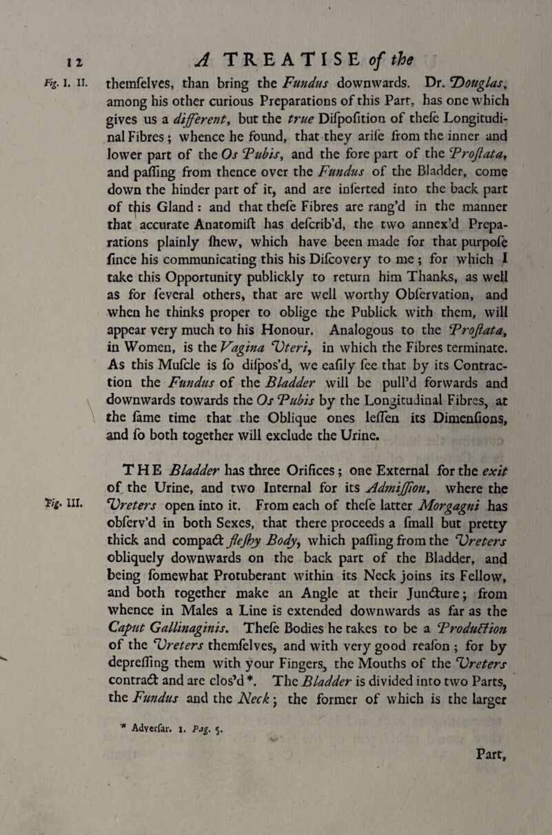 Fig. i. ii. themfelves, than bring the Fundus downwards. Dr. Douglas, among his other curious Preparations of this Part, has one which gives us a different, but the true Difpofition of thefe Longitudi¬ nal Fibres; whence he found, that they arife from the inner and lower part of the Os Fubis, and the fore part of the FroJlatat and palling from thence over the Fundus of the Bladder, come down the hinder part of it, and are inferted into the back part of t|iis Gland : and that thefe Fibres are rang’d in the manner that accurate Anatomifl has defcrib’d, the two annex’d Prepa¬ rations plainly Ihew, which have been made for that purpofe fince his communicating this his Difcovery to me ; for which I take this Opportunity publickly to return him Thanks, as well as for feveral others, that are well worthy Obfervation, and when he thinks proper to oblige the Publick with them, will appear very much to his Honour. Analogous to the Froftata, in Women, is the Vagina ‘Uteri, in which the Fibres terminate. As this Mufcle is fo dilpos’d, we eafily fee that by its Contrac¬ tion the Fundus of the Bladder will be pull’d forwards and downwards towards the Os Fubis by the Longitudinal Fibres, at \ the lame time that the Oblique ones lelfen its Dimenlions, and fo both together will exclude the Urine. THE Bladder has three Orifices; one External for the exit of the Urine, and two Internal for its Admiffion, where the 'Fig. III. Ureters open into it. From each of thefe latter Morgagni has obferv’d in both Sexes, that there proceeds a fmall but pretty thick and compact flejby Body, which palfing from the Ureters obliquely downwards on the back part of the Bladder, and being fomewhat Protuberant within its Neck joins its Fellow, and both together make an Angle at their Juncture; from whence in Males a Line is extended downwards as far as the Caput Gallinaginis. Thefe Bodies he takes to be a Frodu&ion of the Ureters themfelves, and with very good realbn ; for by deprefling them with your Fingers, the Mouths of the Ureters contract and are clos’d *. The Bladder is divided into two Parts, the Fundus and the Neck; the former of which is the larger Adverfar. i. Pag. $. Part,