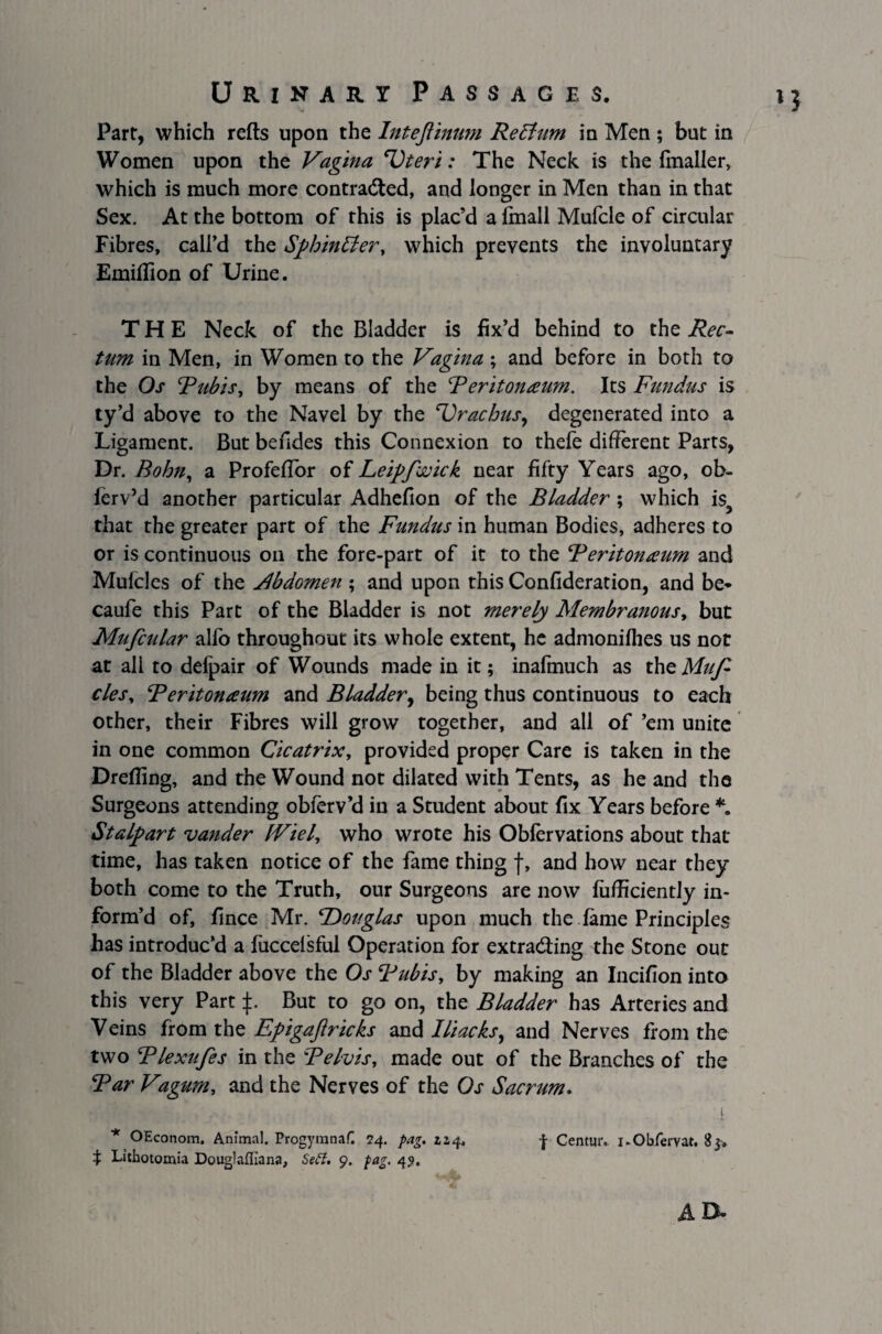 *3 Part, which relts upon the Intefiinum Retfum in Men ; but in Women upon the Vagina Uteri: The Neck is the fmaller, which is much more contracted, and longer in Men than in that Sex. At the bottom of this is plac’d a fmall Mufcle of circular Fibres, call’d the SfihinEter, which prevents the involuntary Emiflion of Urine. THE Neck of the Bladder is fix’d behind to the Rec¬ tum in Men, in Women to the Vagina; and before in both to the Os Rubis, by means of the Reritonaum. Its Fundus is ty’d above to the Navel by the Urachus, degenerated into a Ligament. But befides this Connexion to thefe different Parts, Dr. Bohn, a Profeflor of Leipfwick near fifty Years ago, ob- lerv’d another particular Adhefion of the Bladder ; which is, that the greater part of the Fundus in human Bodies, adheres to or is continuous on the fore-part of it to the Reritonaum and Mufcles of the Abdomen ; and upon this Confideration, and be* caufe this Part of the Bladder is not merely Membranous, but Mufcular alfo throughout its whole extent, he admonilhes us nor at all to defpair of Wounds made in it; inafmuch as theMufi cles, Reritonaum and Bladder, being thus continuous to each other, their Fibres will grow together, and all of ’em unite in one common Cicatrix, provided proper Care is taken in the Drefling, and the Wound not dilated with Tents, as he and the Surgeons attending obferv’d in a Student about fix Years before *. Stalwart vander tViel, who wrote his Oblervations about that time, has taken notice of the fame thing f, and how near they both come to the Truth, our Surgeons are now lufficiently in¬ form’d of, fince Mr. ^Douglas upon much the lame Principles has introduc’d a liiccelsful Operation for extracting the Stone out of the Bladder above the Os Rubis, by making an Incifion into this very Part p But to go on, the Bladder has Arteries and Veins from the Epigaftricks and Iliacks, and Nerves from the two Rlexufes in the Pelvis, made out of the Branches of the Rar Vagum, and the Nerves of the Os Sacrum. * OEconom. Animal. Progymnaf. 24. fag. 2,2,4. f Centmv i.Obfervat. 83. t Luhotomia Douglaffiana, Sett. 9. fag. 4?. AD*